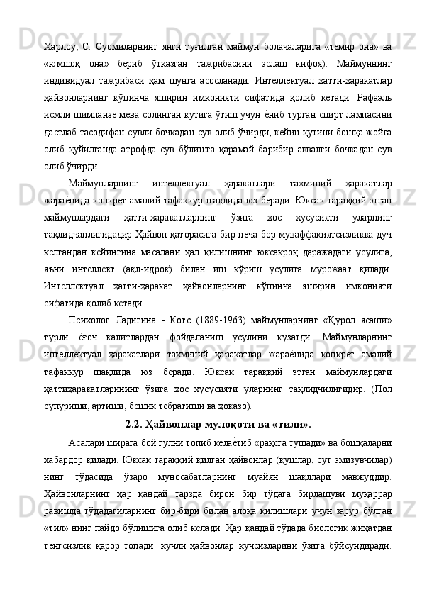 Харлоу,   С.   Суомиларнинг   янги   туғилган   маймун   болачаларига   «темир   она»   ва
«юмшоқ   она»   бериб   ўтказган   тажрибасини   эслаш   кифоя).   Маймуннинг
индивидуал   тажрибаси   ҳам   шунга   асосланади.   Интеллектуал   ҳатти-ҳаракатлар
ҳайвонларнинг   кўпинча   яширин   имконияти   сифатида   қолиб   кетади.   Рафаэль
исмли шимпанзе мева солинган қутига ўтиш учун е%ниб турган спирт лампасини
дастлаб тасодифан сувли бочкадан сув олиб ўчирди, кейин қутини бошқа жойга
олиб   қуйилганда   атрофда   сув   бўлишга   қарамай   барибир   аввалги   бочкадан   сув
олиб ўчирди. 
Маймунларнинг   интеллектуал   ҳаракатлари   тахминий   ҳаракатлар
жара	
е%нида конкрет амалий тафаккур шақлида юз беради. Юксак тараққий этган
маймунлардаги   ҳатти-ҳаракатларнинг   ўзига   хос   хусусияти   уларнинг
тақлидчанлигидадир Ҳайвон қаторасига бир неча бор муваффақиятсизликка дуч
келгандан   кейингина   масалани   ҳал   қилишнинг   юксакроқ   даражадаги   усулига,
яъни   интеллект   (ақл-идрок)   билан   иш   кўриш   усулига   мурожаат   қилади.
Интеллектуал   ҳатти-ҳаракат   ҳайвонларнинг   кўпинча   яширин   имконияти
сифатида қолиб кетади. 
Психолог   Ладигина   -   Котс   (1889-1963)   маймунларнинг   «Қурол   ясаши»
турли  	
е%ғоч   калитлардан   фойдаланиш   усулини   кузатди.   Маймунларнинг
интеллектуал   ҳаракатлари   тахминий   ҳаракатлар   жара	
е%нида   конкрет   амалий
тафаккур   шақлида   юз   беради.   Юксак   тараққий   этган   маймунлардаги
ҳаттиҳаракатларининг   ўзига   хос   хусусияти   уларнинг   тақлидчилигидир.   (Пол
супуриши, артиши, бешик тебратиши ва ҳоказо). 
2.2. Ҳайвонлар мулоқоти ва «тили».
Асалари ширага бой гулни топиб кела	
е%тиб «рақсга тушади» ва бошқаларни
хабардор   қилади.   Юксак  тараққий  қилган   ҳайвонлар   (қушлар,  сут  эмизувчилар)
нинг   тўдасида   ўзаро   муносабатларнинг   муайян   шақллари   мавжуддир.
Ҳайвонларнинг   ҳар   қандай   тарзда   бирон   бир   тўдага   бирлашуви   муқаррар
равишда   тўдадагиларнинг   бир-бири   билан   алоқа   қилишлари   учун   зарур   бўлган
«тил» нинг пайдо бўлишига олиб келади. Ҳар қандай тўдада биологик жиҳатдан
тенгсизлик   қарор   топади:   кучли   ҳайвонлар   кучсизларини   ўзига   бўйсундиради. 