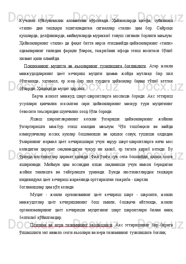 Кучсизи   бўйсунганлик   аломатини   кўрсатади.   Ҳайвонларда   қие%фа,   суйканиш
«тили»   дан   ташқари   эшитиладиган   сигналлар   «тили»   ҳам   бор.   Сайроқи
қушларда, делфинларда, маймунларда мураккаб товуш сигнали борлиги маълум.
Ҳайвонларнинг   «тили»   да   фақат   битта   нарса   етишмайди-ҳайвонларнинг   «тили»
одамларнинг   тилидан   фарқли   ўлароқ,   тажрибани   ифода   этиш   воситаси   бўлиб
хизмат қила олмайди. 
Психиканинг   муҳитга   ва   аъзоларнинг   тузилишига   боғлиқлиги .   Агар   жонли
мавжудодларнинг   ҳа	
е%т   кечириш   муҳити   ҳамма   жойда   мутлақо   бир   хил
бўлганида,   эҳтимол,   ер   юзи   бир   хил   турдаги   ҳайвонлар   билан   тўлиб   кетган
бўларди. Ҳақиқатда муҳит ҳар хил. 
  Барча   жонзот   мавжуд   шарт-шароитларга   мослаша   боради.   Акс   эттириш
усуллари   қанчалик   юксалган   сари   ҳайвонларнинг   мазкур   тури   муҳитнинг
бевосита таъсиридан шунчалик озод бўла боради. 
Яшаш   шароитларининг   кескин   ўзгариши   ҳайвонларнинг   жойини
ўзгартиришга   мажбур   этиш   азалдан   маълум.   Чўл   тошбақаси   ва   майда
кемирувчилар   иссиқ   кунлар   бошланиши   ва   қишки   совуқ   тушиши   олдидан
ўзларининг   нормал   ҳа
е%т   кечиришлари   учун   зарур   шарт-шароитларга   анча   мос
келадиган   ҳарорат   сақланадиган   чуқур   ин   қазиб,   ер   тагига   кириб   кетади.   Бу
ўринда инстинктлар ҳаракат қилади. Фил ўзига  сув сепа бошлайди, қалин сояга
яширинади.   Маймун   ҳам   иссиқдан   яхши   сақланиши   учун   имкон   берадиган
жойни   танлашга   ва   тай	
е%рлашга   уринади.   Бунда   инстинктлардан   ташқари
индивидуал ҳа	
е%т кечириш жара	е%нида орттирилган тажриба - шартли 
богланишлар ҳам қўл келади 
Муҳит   -   жонли   организмнинг   ҳа	
е%т   кечириш   шарт   -   шароити,   жонли
мавжудотлар   ҳа	
е%т   кечиришининг   бош   омили,   бошқача   айтганда,   жонли
организмларнинг   ҳа	
е%т   кечириши   муҳитнинг   шарт   шароитлари   билан   аниқ
белгилаб қўйилгандир. 
Психика   ва   нерв   тизимининг   эволюцияси .   Акс   эттиришнинг   бир-бирига
ўхшашлиги энг аввало сезги аъзолари ва нерв тизимининг тузилишига боғлиқ.  