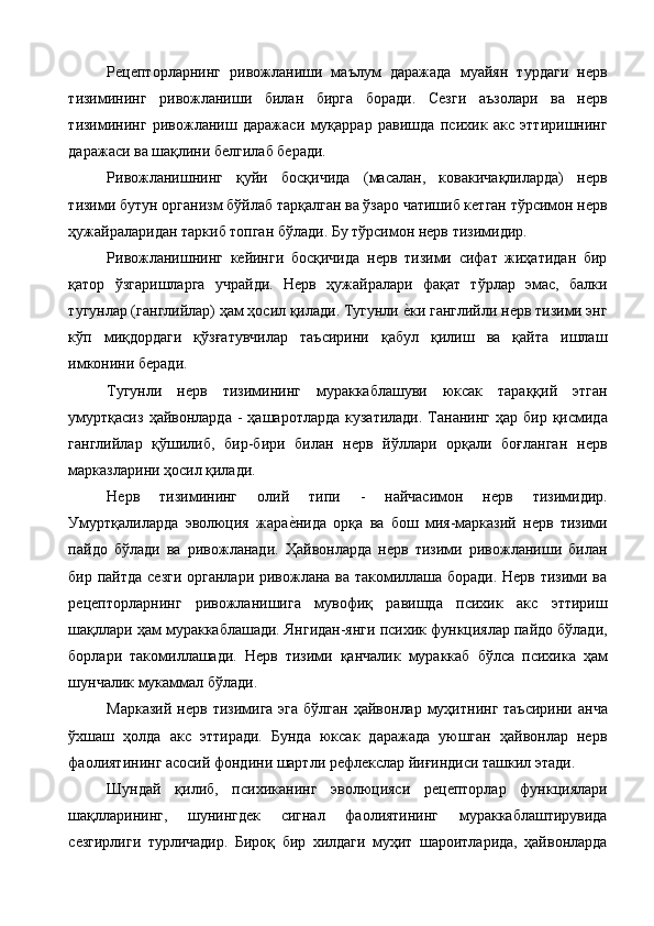 Рецепторларнинг   ривожланиши   маълум   даражада   муайян   турдаги   нерв
тизимининг   ривожланиши   билан   бирга   боради.   Сезги   аъзолари   ва   нерв
тизимининг   ривожланиш   даражаси   муқаррар   равишда   психик   акс   эттиришнинг
даражаси ва шақлини белгилаб беради. 
Ривожланишнинг   қуйи   босқичида   (масалан,   ковакичақлиларда)   нерв
тизими бутун организм бўйлаб тарқалган ва ўзаро чатишиб кетган тўрсимон нерв
ҳужайраларидан таркиб топган бўлади. Бу тўрсимон нерв тизимидир. 
Ривожланишнинг   кейинги   босқичида   нерв   тизими   сифат   жиҳатидан   бир
қатор   ўзгаришларга   учрайди.   Нерв   ҳужайралари   фақат   тўрлар   эмас,   балки
тугунлар (ганглийлар) ҳам ҳосил қилади. Тугунли е%ки ганглийли нерв тизими энг
кўп   миқдордаги   қўзғатувчилар   таъсирини   қабул   қилиш   ва   қайта   ишлаш
имконини беради. 
Тугунли   нерв   тизимининг   мураккаблашуви   юксак   тараққий   этган
умуртқасиз   ҳайвонларда  -  ҳашаротларда  кузатилади.  Тананинг  ҳар бир  қисмида
ганглийлар   қўшилиб,   бир-бири   билан   нерв   йўллари   орқали   боғланган   нерв
марказларини ҳосил қилади. 
Нерв   тизимининг   олий   типи   -   найчасимон   нерв   тизимидир.
Умуртқалиларда   эволюция   жара	
е%нида   орқа   ва   бош   мия-марказий   нерв   тизими
пайдо   бўлади   ва   ривожланади.   Ҳайвонларда   нерв   тизими   ривожланиши   билан
бир пайтда сезги органлари ривожлана ва такомиллаша боради. Нерв тизими ва
рецепторларнинг   ривожланишига   мувофиқ   равишда   психик   акс   эттириш
шақллари ҳам мураккаблашади. Янгидан-янги психик функциялар пайдо бўлади,
борлари   такомиллашади.   Нерв   тизими   қанчалик   мураккаб   бўлса   психика   ҳам
шунчалик мукаммал бўлади. 
Марказий  нерв  тизимига  эга  бўлган  ҳайвонлар  муҳитнинг  таъсирини  анча
ўхшаш   ҳолда   акс   эттиради.   Бунда   юксак   даражада   уюшган   ҳайвонлар   нерв
фаолиятининг асосий фондини шартли рефлекслар йиғиндиси ташкил этади. 
Шундай   қилиб,   психиканинг   эволюцияси   рецепторлар   функциялари
шақлларининг,   шунингдек   сигнал   фаолиятининг   мураккаблаштирувида
сезгирлиги   турличадир.   Бироқ   бир   хилдаги   муҳит   шароитларида,   ҳайвонларда 