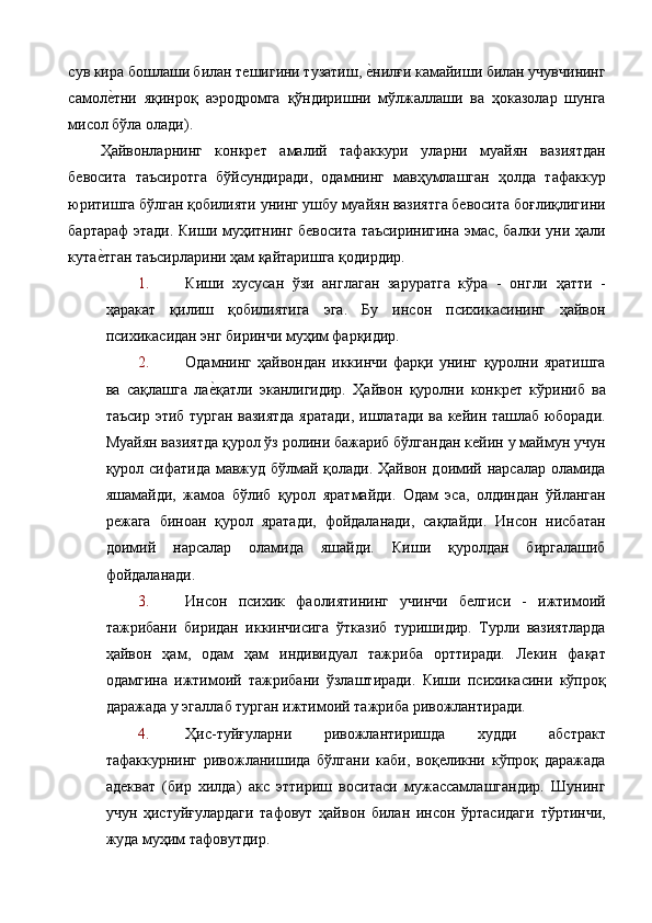 сув кира бошлаши билан тешигини тузатиш, е%нилғи камайиши билан учувчининг
самол	
е%тни   яқинроқ   аэродромга   қўндиришни   мўлжаллаши   ва   ҳоказолар   шунга
мисол бўла олади). 
Ҳайвонларнинг   конкрет   амалий   тафаккури   уларни   муайян   вазиятдан
бевосита   таъсиротга   бўйсундиради,   одамнинг   мавҳумлашган   ҳолда   тафаккур
юритишга бўлган қобилияти унинг ушбу муайян вазиятга бевосита боғлиқлигини
бартараф этади. Киши муҳитнинг бевосита таъсиринигина эмас, балки уни ҳали
кута	
е%тган таъсирларини ҳам қайтаришга қодирдир. 
1. Киши   хусусан   ўзи   англаган   заруратга   кўра   -   онгли   ҳатти   -
ҳаракат   қилиш   қобилиятига   эга.   Бу   инсон   психикасининг   ҳайвон
психикасидан энг биринчи муҳим фарқидир. 
2. Одамнинг   ҳайвондан   иккинчи   фарқи   унинг   қуролни   яратишга
ва   сақлашга   ла	
е%қатли   эканлигидир.   Ҳайвон   қуролни   конкрет   кўриниб   ва
таъсир этиб турган вазиятда яратади, ишлатади ва кейин ташлаб юборади.
Муайян вазиятда қурол ўз ролини бажариб бўлгандан кейин у маймун учун
қурол сифатида мавжуд бўлмай қолади. Ҳайвон доимий нарсалар оламида
яшамайди,   жамоа   бўлиб   қурол   яратмайди.   Одам   эса,   олдиндан   ўйланган
режага   биноан   қурол   яратади,   фойдаланади,   сақлайди.   Инсон   нисбатан
доимий   нарсалар   оламида   яшайди.   Киши   қуролдан   биргалашиб
фойдаланади. 
3. Инсон   психик   фаолиятининг   учинчи   белгиси   -   ижтимоий
тажрибани   биридан   иккинчисига   ўтказиб   туришидир.   Турли   вазиятларда
ҳайвон   ҳам,   одам   ҳам   индивидуал   тажриба   орттиради.   Лекин   фақат
одамгина   ижтимоий   тажрибани   ўзлаштиради.   Киши   психикасини   кўпроқ
даражада у эгаллаб турган ижтимоий тажриба ривожлантиради. 
4. Ҳис-туйғуларни   ривожлантиришда   худди   абстракт
тафаккурнинг   ривожланишида   бўлгани   каби,   воқеликни   кўпроқ   даражада
адекват   (бир   хилда)   акс   эттириш   воситаси   мужассамлашгандир.   Шунинг
учун   ҳистуйғулардаги   тафовут   ҳайвон   билан   инсон   ўртасидаги   тўртинчи,
жуда муҳим тафовутдир.  