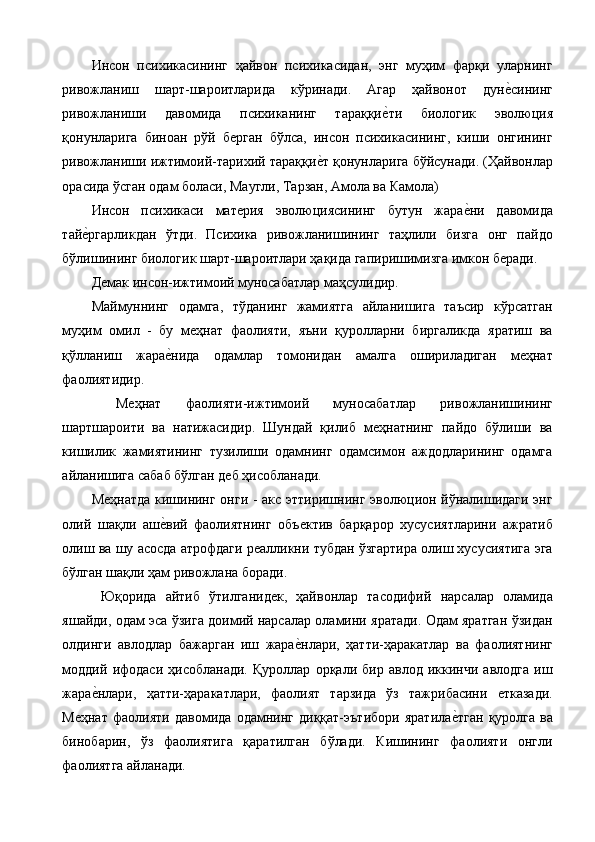 Инсон   психикасининг   ҳайвон   психикасидан,   энг   муҳим   фарқи   уларнинг
ривожланиш   шарт-шароитларида   кўринади.   Агар   ҳайвонот   дуне%сининг
ривожланиши   давомида   психиканинг   тараққи	
е%ти   биологик   эволюция
қонунларига   биноан   рўй   берган   бўлса,   инсон   психикасининг,   киши   онгининг
ривожланиши ижтимоий-тарихий тараққи	
е%т қонунларига бўйсунади. (Ҳайвонлар
орасида ўсган одам боласи, Маугли, Тарзан, Амола ва Камола) 
Инсон   психикаси   материя   эволюциясининг   бутун   жара	
е%ни   давомида
тай	
е%ргарликдан   ўтди.   Психика   ривожланишининг   таҳлили   бизга   онг   пайдо
бўлишининг биологик шарт-шароитлари ҳақида гапиришимизга имкон беради. 
Демак инсон-ижтимоий муносабатлар маҳсулидир. 
Маймуннинг   одамга,   тўданинг   жамиятга   айланишига   таъсир   кўрсатган
муҳим   омил   -   бу   меҳнат   фаолияти,   яъни   қуролларни   биргаликда   яратиш   ва
қўлланиш   жара	
е%нида   одамлар   томонидан   амалга   ошириладиган   меҳнат
фаолиятидир. 
  Меҳнат   фаолияти-ижтимоий   муносабатлар   ривожланишининг
шартшароити   ва   натижасидир.   Шундай   қилиб   меҳнатнинг   пайдо   бўлиши   ва
кишилик   жамиятининг   тузилиши   одамнинг   одамсимон   аждодларининг   одамга
айланишига сабаб бўлган деб ҳисобланади. 
Меҳнатда кишининг онги - акс эттиришнинг эволюцион йўналишидаги энг
олий   шақли   аш	
е%вий   фаолиятнинг   объектив   барқарор   хусусиятларини   ажратиб
олиш ва шу асосда атрофдаги реалликни тубдан ўзгартира олиш хусусиятига эга
бўлган шақли ҳам ривожлана боради. 
  Юқорида   айтиб   ўтилганидек,   ҳайвонлар   тасодифий   нарсалар   оламида
яшайди, одам эса ўзига доимий нарсалар оламини яратади. Одам яратган ўзидан
олдинги   авлодлар   бажарган   иш   жара	
е%нлари,   ҳатти-ҳаракатлар   ва   фаолиятнинг
моддий   ифодаси   ҳисобланади.   Қуроллар   орқали   бир   авлод   иккинчи   авлодга   иш
жара	
е%нлари,   ҳатти-ҳаракатлари,   фаолият   тарзида   ўз   тажрибасини   етказади.
Меҳнат   фаолияти   давомида   одамнинг   диққат-эътибори   яратила	
е%тган   қуролга   ва
бинобарин,   ўз   фаолиятига   қаратилган   бўлади.   Кишининг   фаолияти   онгли
фаолиятга айланади.  