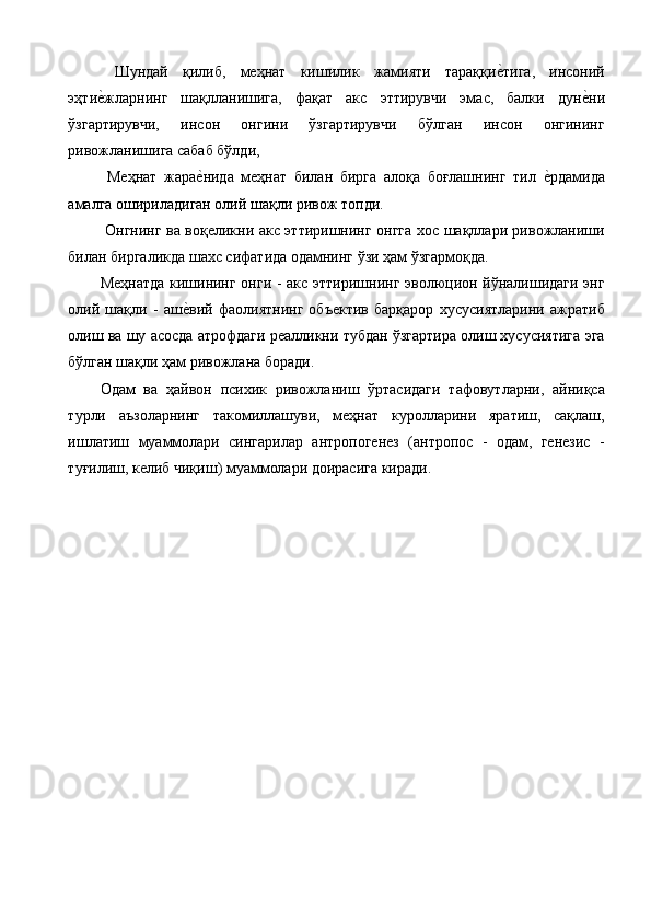   Шундай   қилиб,   меҳнат   кишилик   жамияти   тараққие%тига,   инсоний
эҳти	
е%жларнинг   шақлланишига,   фақат   акс   эттирувчи   эмас,   балки   дун	е%ни
ўзгартирувчи,   инсон   онгини   ўзгартирувчи   бўлган   инсон   онгининг
ривожланишига сабаб бўлди, 
  Меҳнат   жара	
е%нида   меҳнат   билан   бирга   алоқа   боғлашнинг   тил  	е%рдамида
амалга ошириладиган олий шақли ривож топди. 
  Онгнинг ва воқеликни акс эттиришнинг онгга хос шақллари ривожланиши
билан биргаликда шахс сифатида одамнинг ўзи ҳам ўзгармоқда.  
Меҳнатда кишининг онги - акс эттиришнинг эволюцион йўналишидаги энг
олий   шақли   -   аш	
е%вий   фаолиятнинг   объектив   барқарор   хусусиятларини   ажратиб
олиш ва шу асосда атрофдаги реалликни тубдан ўзгартира олиш хусусиятига эга
бўлган шақли ҳам ривожлана боради. 
Одам   ва   ҳайвон   психик   ривожланиш   ўртасидаги   тафовутларни,   айниқса
турли   аъзоларнинг   такомиллашуви,   меҳнат   куролларини   яратиш,   сақлаш,
ишлатиш   муаммолари   сингарилар   антропогенез   (антропос   -   одам,   генезис   -
туғилиш, келиб чиқиш) муаммолари доирасига киради. 
 
 
  