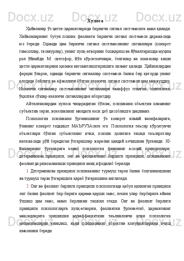 Хулоса 
Ҳайвонлар ўз ҳатти-ҳаракатларида биринчи сигнал системасига амал қилади.
Хайвонларнинг   бутун   психик   фаолияти   биринчи   сигнал   системаси   даражасида
юз   беради.   Одамда   ҳам   биринчи   сигнал   системасининг   сигналлари   (конкрет
тимсоллар, тасавурлар), унинг хулқ-атворини бошқариш ва йўналтиришда муҳим
рол   ўйнайди.   М:   светофор,   йўл   кўрсаткичлари,   белгилар   ва   хоказолар   киши
ҳатти-ҳаракатларини қисман автоматлаштиришига хизмат қилади. Ҳайвонлардан
фарқли   ўларок,   одамда   биринчи   сигналлар   системаси   билан   бир   қаторда   унинг
алоҳида бойлиги ва афзаллиги бўлган иккинчи сигнал системаси ҳам мавжуддир.
Иккинчи   сигналлар   системасининг   сигналлари   талаффуз   этилган,   эшитилган,
ўқилган сўзлар-иккинчи сигналлардан иборатдир. 
Айтилганлардан   хулоса   чиқарадиган   бўлсак,   психикани   объектив   оламнинг
субъектив тарзи, вокеликнинг миядаги акси деб ҳисоблашга ҳақлимиз. 
Психология   психикани   ўрганишнинг   ўз   конкрет   илмий   вазифаларига,
ўзининг   конкрет   тадқиқот   МАЪРУЗАсига   эга.   Психология   таъсир   кўрсатувчи
объектлари   бўлган   субъектнинг   ички,   психик   ҳолатига   ташқи   таъсиротлар
натижасида  рўй берадиган  ўзгаришлар  жарае%ни  қандай  кечишини ўрганади.   30-
йилларнинг   ўрталарига   келиб   психология   фанининг   асосий   принциплари:
детерминизм   принципи,   онг   ва   фаолиятнинг   бирлиги   принципи,   психиканинг
фаолиятда ривожланиши принципи аниқ ифодалаб берилди. 
1. Детерминизм принципи психиканинг турмуш тарзи билан белгиланишини
ва турмуш тарзи ўзгаришига қараб ўзгаришини англатади. 
2. Онг ва фаолият бирлиги принципи психологияда қабул қилинган принципи
онг билан фаолият бир-бирига қарама-қарши эмас, лекин улар бирбирига айнан
ўхшаш   ҳам   эмас,   аммо   бирликни   ташкил   этади.   Онг   ва   фаолият   бирлиги
принципи   психологларга   хулқ-атворни,   фаолиятни   ўргана	
е%тиб,   ҳаракатнинг
мақсадларига   эришишни   муваффақиятини   таълинловчи   ички   психологик
механизмларни   аниқлаш,   яъни   психиканинг   объектив   қонуниятларини   очиш
имконини беради.  