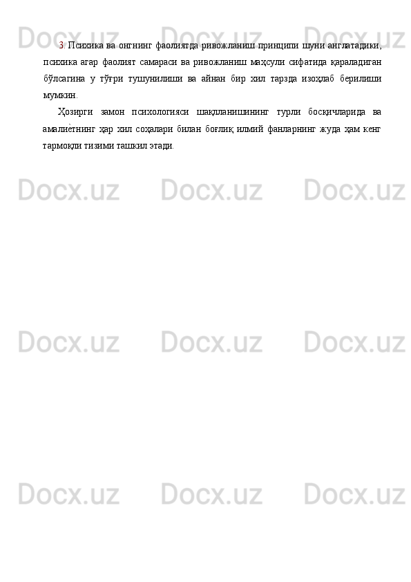 3. Психика ва онгнинг фаолиятда ривожланиш принципи шуни англатадики,
психика   агар   фаолият   самараси   ва   ривожланиш   маҳсули   сифатида   қараладиган
бўлсагина   у   тўғри   тушунилиши   ва   айнан   бир   хил   тарзда   изоҳлаб   берилиши
мумкин. 
Ҳозирги   замон   психологияси   шақлланишининг   турли   босқичларида   ва
амалие%тнинг   ҳар   хил   соҳалари   билан   боғлиқ   илмий   фанларнинг   жуда   ҳам   кенг
тармоқли тизими ташкил этади. 
 
  