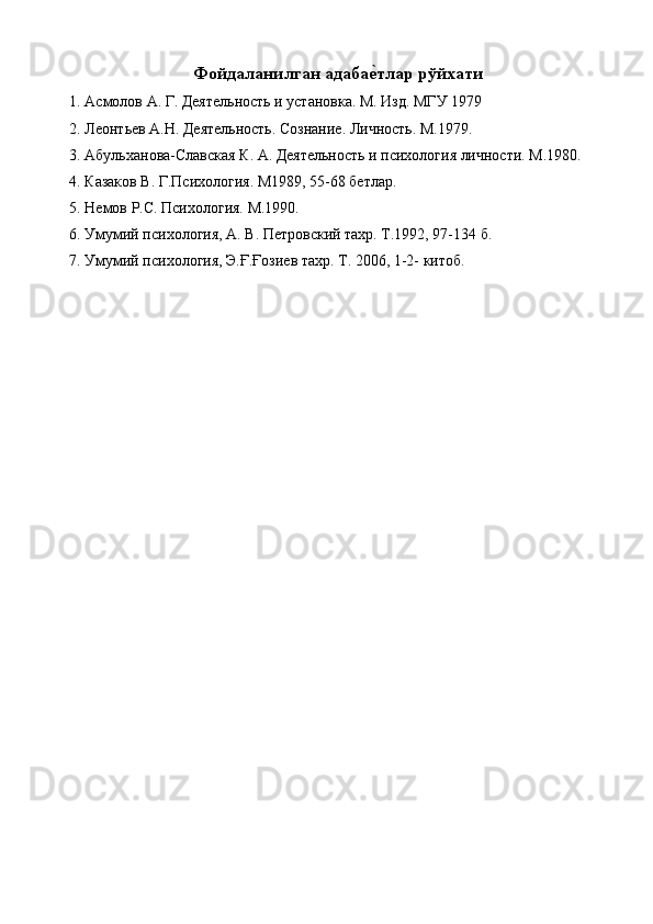 Фойдаланилган адабае тлар рўйхати 
1. Асмолов А. Г. Деятельность и установка. М. Изд. МГУ 1979 
2. Леонтьев А.Н. Деятельность. Сознание. Личность. М.1979. 
3. Абульханова-Славская К. А. Деятельность и психология личности. М.1980. 
4. Казаков В. Г.Психология. М1989, 55-68 бетлар. 
5. Немов Р.С. Психология. М.1990. 
6. Умумий психология, А. В. Петровский тахр. Т.1992, 97-134 б. 
7. Умумий психология, Э.Ғ.Ғозиев тахр. Т. 2006, 1-2- китоб. 
 
 
 
 
 
  
 
 
 
 
 
 
 
  