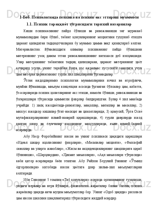 1-Боб. Психологияда психика ва психик акс эттириш муаммоси
1.1. Психик тараққие т тўғрисидаги тарихий назариялар
Киши   психикасининг   пайдо   бўлиши   ва   ривожланиши   энг   мураккаб
муаммолардан   бири   бўлиб,   табиат   қонунларининг   моҳиятини   тушуниб   етишга
ҳаракат   қиладиган   тадқиқотчиларни   бу   муаммо   ҳамма   вақт   қизиқтириб   келган.
Материалистик   йўналишдаги   олимлар   психиканинг   пайдо   бўлишини
материянинг   узоқ   давом   этган   ривожланишининг   натижаси   деб   изоҳлашади.
Улар   материянинг   табиатини   тадқиқ   қилишаркан,   ҳаракат   материянинг   ҳа	
е%т
кечириш   усули,   унинг   таркибан   ўзига   хос   ажралмас   хусусияти   эканлиги   учун
ҳам материя ҳаракатининг турли хил шақлларини ўрганадилар. 
Ўтган   аждодларимиз   психология   муаммоларини   изчил   ва   атрофлича,
муайян   йўналишда,   маълум  концепция   асосида  ўрганган  бўлсалар   ҳам,  албатта,
ўз асарларида психик ҳолатларнинг акс этиши, намо	
е%н бўлиши, ривожланиши ва
ўзгаришлари   тўғрисида   қимматли   фикрлар   билдиришган.   Булар   4   хил   манбада
учрайди:   1)   халқ   ижоди	
е%тида-ривоятлар,   мақоллар,   маталлар   ва   масаллар;   2)
махсус ижодкор кишилар ўгит-насиҳат ва ҳикоятларида; 3) қомусий, Ўрта Оси	
е%
мутафаккирларининг   илмий-назарий   қарашларида;   4)   турли   даврларда   ижод
қилган   шоир   ва  	
е%зувчилар   ижодининг   маҳсулларида,   яъни   илмий-бадиий
асарларда. 
Абу   Наср   Форобийнинг   инсон   ва   унинг   психикаси   ҳақидаги   қарашлари
«Идеал   шаҳар   аҳолисининг   фикрлари»,   «Масалалар   моҳияти»,   «Фалсафий
саволлар  ва  уларга   жавоблар»,  «Жисм  ва  акциденцияларнинг  шақлларига   қараб
бўлиниши»,   «Шарҳлардан»,   «Ҳикмат   маънолари»,   «Ақл   маънолари   тўғрисида»
каби   қатор   асарларида   ба	
е%н   этилган.   Абу   Райхон   Беруний   ўзининг   «Ўтмиш
е	
%дгорликлари»   китобида   инсон   ҳа	е%тига   доир   хилма-хил   маълумотларни
келтиради. 
Ибн Синонинг 5 томлик «Тиб қонунлари» асарида организмнинг тузилиши,
ундаги   нервлар   ва   нерв   йўллари,   физиологик   жара	
е%нлар   билан   боғлиқ   психик
жара	
е%нлар ҳақида анча муҳим маълумотлар бор. Унинг «Одоб ҳақида» рисоласи
ҳам инсон шахсини шақллантириш тўғрисидаги жиддий асардир.  