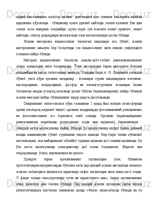 оддий   мисолларига   эътибор   қилинг:   денгиздаги   қоя   сувнинг   таъсирига   муайян
қаршилик   кўрсатади   -   тўлқинлар   қояга   урилиб   қайтади,   лекин   қоянинг   ўзи   ҳам
секин-   аста   емирила   бошлайди;   қуе%ш   нури   сув   юзасига   келиб   урилгач,   синиб
қайтади; электр разрядлари натижасида озон молекулалари ҳосил бўлади. 
Жонли   материяга   инъикоснинг   биологик   шақллари   хос   бўлиб,   жонли
материянинг   маълум   бир   босқичида   эса   инъикоснинг   янги   шақли   сифатидаги
психика пайдо бўлади. 
Материя   ҳаракатининг   биологик   шақли-ҳа	
е%т-табиат   ривожланишининг
сифат   жиҳатидан   янги   босқичидир.   Ўлик   материядан   тирик   материяга   ўтишни
изоҳлайдиган қатор гипотезалар мавжуд. Улардан бири А. И. Опаринга тегишли
бўлиб,   унга   кўра   органик   моддалар   -   атомлари   турли   шақллардаги   азотнинг,
кислороднинг,   водороднинг,   фосфор   ва   олтингугуртнинг   атомлари   билан
боғланган модда углерод негизида ҳосил бўлган бирикмаларнинг пайдо бўлиши
жонли материя пайдо бўлишининг зарур шарти ҳисобланади. 
Опариннинг   гипотезасига   кўра   тахминан   2   млрд   йил   илгари   атмосферада
эркин кислород ажралиб чиқиб, органик моддаларда фотохимиявий реакциянинг
ва   фотосинтезнинг   юз   беришига   олиб   келади.   Органик   бирикмаларнинг
ривожланиши   жара	
е%нида   углероднинг   жуда   ҳам   мураккаб   бирикмалари   -
бениҳоя катта  молекулалар пайдо бўлади. Бу  молекулалар муҳит билан доимий
модда   алмашинуви   бўлиб   туришини   тақозо   қилади.   Бир-бири   билан   кўшилиб
катталашуви, 	
е%ки майдалашиб кўпайиб туриши мумкин деб тахмин қилинади. Бу
ўта   катта   молекулалар   коацерватлар   деб   атала   бошланган.   Жара	
е%н   яна
такрорланади: ўсиш, парчаланиш ва ҳоказо. 
Ҳозирги   тирик   организмнинг   эҳтимолдан   узоқ   бўлмаган
прототипларикоацерватларда бўлгани каби ҳар қандай жонли материяда инъикос
жонсиз табиатдаги инъикосга қараганда сифат жиҳатидан янги шақл касб этади.
У   фақат   ташқи   тааъсуротнинг   кучи   ва   характерига   эмас,   балки   организмнинг
ички   ҳолатига   ҳам   боғлиқ   бўлади.   Ҳар   қандай   жонли   организм   барча   ташқи
қўзғатувчиларга   нисбатан   танланган   ҳолда   «Фаол»   муносабатда   бўлади   ва   бу 