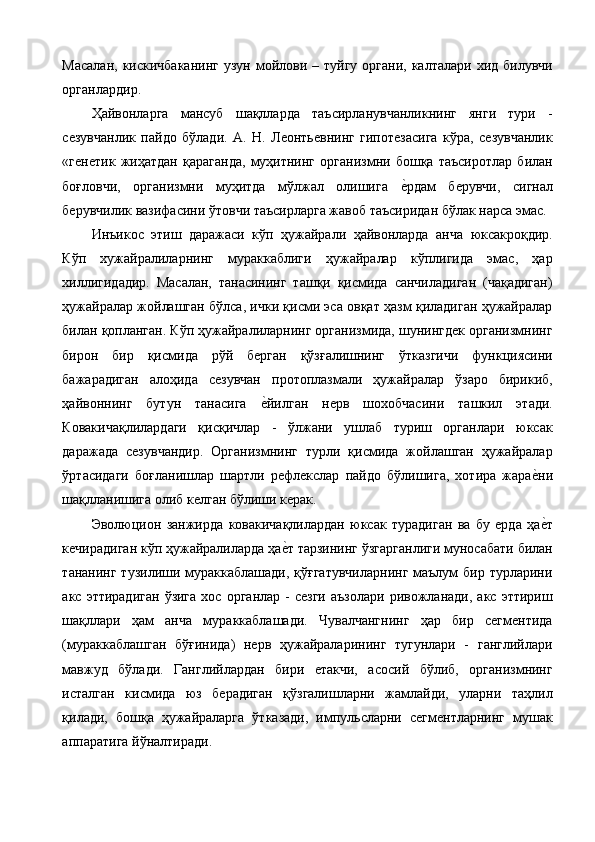 Масалан,  кискичбаканинг   узун  мойлови –  туйгу  органи,  калталари  хид билувчи
органлардир. 
Ҳайвонларга   мансуб   шақлларда   таъсирланувчанликнинг   янги   тури   -
сезувчанлик   пайдо   бўлади.   А.   Н.   Леонтьевнинг   гипотезасига   кўра,   сезувчанлик
«генетик   жиҳатдан   қараганда,   муҳитнинг   организмни   бошқа   таъсиротлар   билан
боғловчи,   организмни   муҳитда   мўлжал   олишига  е%рдам   берувчи,   сигнал
берувчилик вазифасини ўтовчи таъсирларга жавоб таъсиридан бўлак нарса эмас. 
Инъикос   этиш   даражаси   кўп   ҳужайрали   ҳайвонларда   анча   юксакроқдир.
Кўп   хужайралиларнинг   мураккаблиги   ҳужайралар   кўплигида   эмас,   ҳар
хиллигидадир.   Масалан,   танасининг   ташқи   қисмида   санчиладиган   (чақадиган)
ҳужайралар жойлашган бўлса, ички қисми эса овқат ҳазм қиладиган ҳужайралар
билан қопланган. Кўп ҳужайралиларнинг организмида, шунингдек организмнинг
бирон   бир   қисмида   рўй   берган   қўзғалишнинг   ўтказгичи   функциясини
бажарадиган   алоҳида   сезувчан   протоплазмали   ҳужайралар   ўзаро   бирикиб,
ҳайвоннинг   бутун   танасига  	
е%йилган   нерв   шохобчасини   ташкил   этади.
Ковакичақлилардаги   қисқичлар   -   ўлжани   ушлаб   туриш   органлари   юксак
даражада   сезувчандир.   Организмнинг   турли   қисмида   жойлашган   ҳужайралар
ўртасидаги   боғланишлар   шартли   рефлекслар   пайдо   бўлишига,   хотира   жара	
е%ни
шақлланишига олиб келган бўлиши керак. 
Эволюцион   занжирда   ковакичақлилардан   юксак   турадиган   ва   бу   ерда   ҳа
е%т
кечирадиган кўп ҳужайралиларда ҳа	
е%т тарзининг ўзгарганлиги муносабати билан
тананинг тузилиши мураккаблашади,  қўғгатувчиларнинг  маълум  бир турларини
акс  эттирадиган  ўзига  хос  органлар   -  сезги  аъзолари  ривожланади,  акс   эттириш
шақллари   ҳам   анча   мураккаблашади.   Чувалчангнинг   ҳар   бир   сегментида
(мураккаблашган   бўғинида)   нерв   ҳужайраларининг   тугунлари   -   ганглийлари
мавжуд   бўлади.   Ганглийлардан   бири   етакчи,   асосий   бўлиб,   организмнинг
исталган   кисмида   юз   берадиган   қўзгалишларни   жамлайди,   уларни   таҳлил
қилади,   бошқа   ҳужайраларга   ўтказади,   импульсларни   сегментларнинг   мушак
аппаратига йўналтиради.  