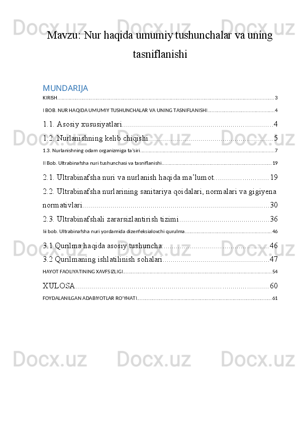 Mavzu:  Nur haqida umumiy tushunchalar va uning
tasniflanishi
MUNDARIJA
KIRISH .......................................................................................................................................................... 3
I BOB. NUR HAQIDA UMUMIY TUSHUNCHALAR VA UNING TASNIFLANISHI ............................................... 4
1.1. Asosiy xususiyatlari ........................................................................... 4
1.2. Nurlanishning kelib chiqishi .............................................................. 5
1.3. Nurlanishning odam organizmiga ta’siri ............................................................................................... 7
II Bob. Ultrabinafsha nuri tushunchasi va tasniflanishi .............................................................................. 19
2.1. Ultrabinafsha nuri va nurlanish haqida ma’lumot ........................... 19
2.2. Ultrabinafsha nurlarining sanitariya qoidalari, normalari va gigiyena
normativlari ............................................................................................. 30
2.3. Ultrabinafshali zararsizlantirish tizimi ............................................. 36
Iii bob. Ultrabinafsha nuri yordamida dizenfeksialovchi qurulma ............................................................. 46
3.1 Qurilma haqida asosiy tushuncha ..................................................... 46
3.2 Qurilmaning ishlatilinish sohalari. .................................................... 47
HAYOT FAOLIYATINING XAVFSIZLIGI .......................................................................................................... 54
XULOSA ................................................................................................ 60
FOYDALANILGAN ADABIYOTLAR RO’YHATI ................................................................................................ 61 