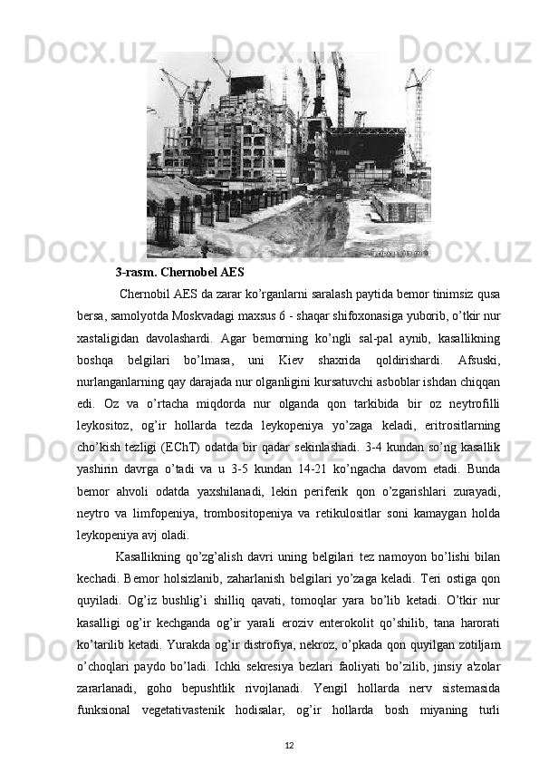 3-rasm. Chernobel AES 
 Chernobil AES da zarar ko’rganlarni saralash paytida bemor tinimsiz qusa
bersa, samolyotda Moskvadagi maxsus 6 - shaqar shifoxonasiga yuborib, o’tkir nur
xastaligidan   davolashardi.   Agar   bemorning   ko’ngli   sal-pal   aynib,   kasallikning
boshqa   belgilari   bo’lmasa,   uni   Kiev   shaxrida   qoldirishardi.   Afsuski,
nurlanganlarning qay darajada nur olganligini kursatuvchi asboblar ishdan chiqqan
edi.   Oz   va   o’rtacha   miqdorda   nur   olganda   qon   tarkibida   bir   oz   neytrofilli
leykositoz,   og’ir   hollarda   tezda   leykopeniya   yo’zaga   keladi,   eritrositlarning
cho’kish   tezligi   (EChT)   odatda   bir   qadar   sekinlashadi.   3-4  kundan   so’ng  kasallik
yashirin   davrga   o’tadi   va   u   3-5   kundan   14-21   ko’ngacha   davom   etadi.   Bunda
bemor   ahvoli   odatda   yaxshilanadi,   lekin   periferik   qon   o’zgarishlari   zurayadi,
neytro   va   limfopeniya,   trombositopeniya   va   retikulositlar   soni   kamaygan   holda
leykopeniya avj oladi.
Kasallikning   qo’zg’alish   davri   uning   belgilari   tez   namoyon   bo’lishi   bilan
kechadi.   Bemor   holsizlanib,   zaharlanish   belgilari   yo’zaga   keladi.   Teri   ostiga   qon
quyiladi.   Og’iz   bushlig’i   shilliq   qavati,   tomoqlar   yara   bo’lib   ketadi.   O’tkir   nur
kasalligi   og’ir   kechganda   og’ir   yarali   eroziv   enterokolit   qo’shilib,   tana   harorati
ko’tarilib ketadi. Yurakda og’ir distrofiya, nekroz, o’pkada qon quyilgan zotiljam
o’choqlari   paydo   bo’ladi.   Ichki   sekresiya   bezlari   faoliyati   bo’zilib,   jinsiy   a'zolar
zararlanadi,   goho   bepushtlik   rivojlanadi.   Yengil   hollarda   nerv   sistemasida
funksional   vegetativastenik   hodisalar,   og’ir   hollarda   bosh   miyaning   turli
12 