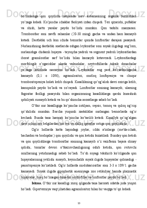 bo’limlariga   qon   quyilishi   natijasida   nerv   sistemasining   organik   buzilishlari
yo’zaga keladi. Ko’pincha ichaklar faoliyati izdan chiqadi. Teri qizarishi, pufaklar
va   shish,   hatto   yaralar   paydo   bo’lishi   mumkin.   Qon   tarkibi   manzarasi.
Trombositlar   soni   xavfli   rahamlar   (20-30   ming)   gacha   va   undan   ham   kamayib
ketadi.   Dastlabki   uch   kun   ichida   bemorlar   qonida   limfositlar   darajasi   pasayadi.
Nurlanishning dastlabki soatlarida oshgan leykositlar soni suyak iligidagi sog’lom,
nurlanishga chidamli hujayra - tayoqcha yadroli va segment yadroli leykositlardan
iborat   granulositlar   sarf   bo’lishi   bilan   kamayib   ketaveradi.   Leykositlardagi
morfologik   o’zgarishlar   ularda   vakuolalar,   neytrofnllarda   toksik   donachalar
yo’zaga   kelishida   namoyon   bo’ladi.   Leykositlar   eng   past   ko’rsatkichgacha
kamayib   (0,1   o   109/l),   agranulositoz,   mutloq   limfopeniya   va   chuqur
trombositopeniya holati kelib chiqadi. Kasallikning qo’zg’alish davri oxiriga kelib,
kamqonlik   paydo   bo’ladi   va   zo’rayadi.   Limfositlar   sonining   kamayib,   ularning
fagositar   faolligi   pasayishi   bilan   organizmning   kasalliklarga   qarshi   kurashish
qobiliyati sussayib ketadi va bu qo’shimcha asoratlarga sabab bo’ladi.
O’tkir   nur   kasalligiga   ko’pincha   zotiljam,   sepsis,   tomoq   va   quloq   og’riqi
qo’shilishi   mumkin.   Barcha   yuqumli   xastaliklar   nurlangan   bemorlarda   og’ir
kechadi.   Bunda   tana   harorati   ko’pincha   ko’tarilib   ketadi.   Kasallyk   qo’zg’algan
davr uchun xos belgilardan biri teri va shilliq qavatlar ostiga qon quyilishidir.
Og’ir   hollarda   katta   hajmdagi   joylar,   ichki   a'zolarga   (me'da-ichak,
bachadon va boshqalar.) qon quyilishi va qon ketishi kuzatiladi. Bunday qon ketish
va   qon   quyilishlarga   trombositlar   sonining   kamayib   o’z   vazifasini   bajara   olmay
qolishi,   tomirlar   devori   o’tkazuvchanligining   oshib   ketishi,   qon   ivituvchi
omillarning   yetishmasligi   sabab   bo’ladi.   To’sh   suyagi   tekshirib   ko’rilganda   qon
hujayralarining yetilishi susayib, keyinchalik suyak iligida hujayralar qolmasligi -
pansitopeniya ko’zatiladi. Og’ir hollarda mielokariositlar soni  3-3 o 109/ l. gacha
kamayadi.   Suyak   iligida   gipoplastik   anemiyaga   xos   retikulyar   hamda   plazmatik
hujayralar, tiniq bo’lmagan donador neytrofillar va limfositlar paydo bo’ladi.
Isitma.  O’tkir nur kasalligi xuruj qilganda tana harorati odatda juda yuqori
ho’ladi. Gipertermiya vaqt jihatidan agranulositoz bilan bir vaqtga to’qri keladi.
13 