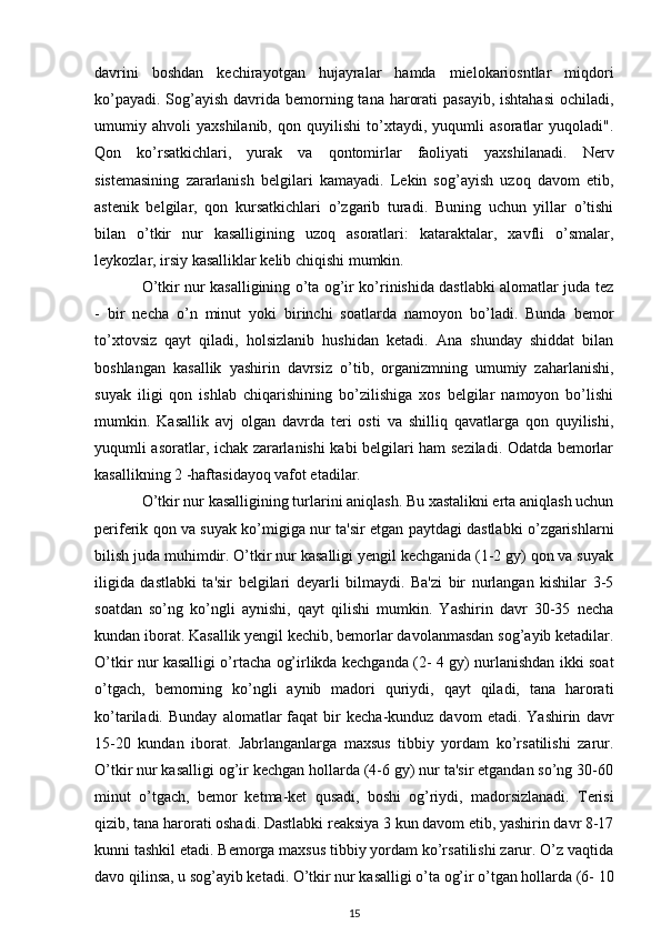 davrini   boshdan   kechirayotgan   hujayralar   hamda   mielokariosntlar   miqdori
ko’payadi. Sog’ayish davrida bemorning tana harorati  pasayib, ishtahasi  ochiladi,
umumiy   ahvoli   yaxshilanib,   qon   quyilishi   to’xtaydi,   yuqumli   asoratlar   yuqoladi".
Qon   ko’rsatkichlari,   yurak   va   qontomirlar   faoliyati   yaxshilanadi.   Nerv
sistemasining   zararlanish   belgilari   kamayadi.   Lekin   sog’ayish   uzoq   davom   etib,
astenik   belgilar,   qon   kursatkichlari   o’zgarib   turadi.   Buning   uchun   yillar   o’tishi
bilan   o’tkir   nur   kasalligining   uzoq   asoratlari:   kataraktalar,   xavfli   o’smalar,
leykozlar, irsiy kasalliklar kelib chiqishi mumkin.
O’tkir nur kasalligining o’ta og’ir ko’rinishida dastlabki alomatlar juda tez
-   bir   necha   o’n   minut   yoki   birinchi   soatlarda   namoyon   bo’ladi.   Bunda   bemor
to’xtovsiz   qayt   qiladi,   holsizlanib   hushidan   ketadi.   Ana   shunday   shiddat   bilan
boshlangan   kasallik   yashirin   davrsiz   o’tib,   organizmning   umumiy   zaharlanishi,
suyak   iligi   qon   ishlab   chiqarishining   bo’zilishiga   xos   belgilar   namoyon   bo’lishi
mumkin.   Kasallik   avj   olgan   davrda   teri   osti   va   shilliq   qavatlarga   qon   quyilishi,
yuqumli asoratlar, ichak zararlanishi kabi belgilari ham seziladi. Odatda bemorlar
kasallikning 2 -haftasidayoq vafot etadilar.
O’tkir nur kasalligining turlarini aniqlash. Bu xastalikni erta aniqlash uchun
periferik qon va suyak ko’migiga nur ta'sir etgan paytdagi dastlabki o’zgarishlarni
bilish juda muhimdir. O’tkir nur kasalligi yengil kechganida (1-2 gy) qon va suyak
iligida   dastlabki   ta'sir   belgilari   deyarli   bilmaydi.   Ba'zi   bir   nurlangan   kishilar   3-5
soatdan   so’ng   ko’ngli   aynishi,   qayt   qilishi   mumkin.   Yashirin   davr   30-35   necha
kundan iborat. Kasallik yengil kechib, bemorlar davolanmasdan sog’ayib ketadilar.
O’tkir nur kasalligi o’rtacha og’irlikda kechganda (2- 4 gy) nurlanishdan ikki soat
o’tgach,   bemorning   ko’ngli   aynib   madori   quriydi,   qayt   qiladi,   tana   harorati
ko’tariladi.  Bunday   alomatlar   faqat   bir   kecha-kunduz   davom   etadi.   Yashirin   davr
15-20   kundan   iborat.   Jabrlanganlarga   maxsus   tibbiy   yordam   ko’rsatilishi   zarur.
O’tkir nur kasalligi og’ir kechgan hollarda (4-6 gy) nur ta'sir etgandan so’ng 30-60
minut   o’tgach,   bemor   ketma-ket   qusadi,   boshi   og’riydi,   madorsizlanadi.   Terisi
qizib, tana harorati oshadi. Dastlabki reaksiya 3 kun davom etib, yashirin davr 8-17
kunni tashkil etadi. Bemorga maxsus tibbiy yordam ko’rsatilishi zarur. O’z vaqtida
davo qilinsa, u sog’ayib ketadi. O’tkir nur kasalligi o’ta og’ir o’tgan hollarda (6- 10
15 