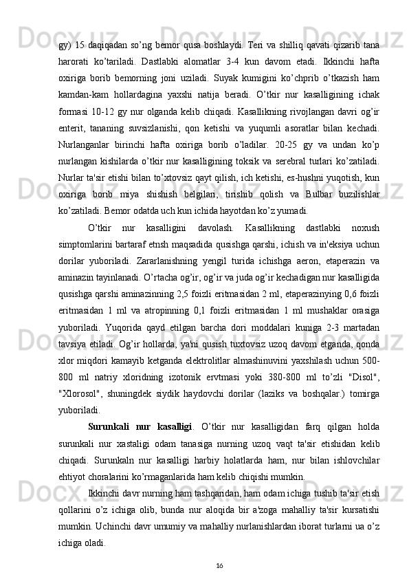 gy)  15 daqiqadan  so’ng bemor  qusa boshlaydi.  Teri  va shilliq qavati  qizarib tana
harorati   ko’tariladi.   Dastlabki   alomatlar   3-4   kun   davom   etadi.   Ikkinchi   hafta
oxiriga   borib   bemorning   joni   uziladi.   Suyak   kumigini   ko’chprib   o’tkazish   ham
kamdan-kam   hollardagina   yaxshi   natija   beradi.   O’tkir   nur   kasalligining   ichak
formasi   10-12   gy   nur   olganda   kelib   chiqadi.   Kasallikning   rivojlangan   davri   og’ir
enterit,   tananing   suvsizlanishi,   qon   ketishi   va   yuqumli   asoratlar   bilan   kechadi.
Nurlanganlar   birinchi   hafta   oxiriga   borib   o’ladilar.   20-25   gy   va   undan   ko’p
nurlangan   kishilarda  o’tkir   nur  kasalligining   toksik  va  serebral  turlari  ko’zatiladi.
Nurlar ta'sir etishi bilan to’xtovsiz qayt qilish, ich ketishi, es-hushni yuqotish, kun
oxiriga   borib   miya   shishish   belgilari,   tirishib   qolish   va   Bulbar   buzilishlar
ko’zatiladi. Bemor odatda uch kun ichida hayotdan ko’z yumadi.
O’tkir   nur   kasalligini   davolash.   Kasallikning   dastlabki   noxush
simptomlarini bartaraf etnsh maqsadida qusishga qarshi, ichish va in'eksiya uchun
dorilar   yuboriladi.   Zararlanishning   yengil   turida   ichishga   aeron,   etaperazin   va
aminazin tayinlanadi. O’rtacha og’ir, og’ir va juda og’ir kechadigan nur kasalligida
qusishga qarshi aminazinning 2,5 foizli eritmasidan 2 ml, etaperazinying 0,6 foizli
eritmasidan   1   ml   va   atropinning   0,1   foizli   eritmasidan   1   ml   mushaklar   orasiga
yuboriladi.   Yuqorida   qayd   etilgan   barcha   dori   moddalari   kuniga   2-3   martadan
tavsiya  etiladi. Og’ir  hollarda, ya'ni  qusish   tuxtovsiz   uzoq davom   etganda,  qonda
xlor  miqdori kamayib ketganda elektrolitlar  almashinuvini  yaxshilash uchun 500-
800   ml   natriy   xloridning   izotonik   ervtmasi   yoki   380-800   ml   to’zli   "Disol",
"Xlorosol",   shuningdek   siydik   haydovchi   dorilar   (laziks   va   boshqalar.)   tomirga
yuboriladi.
Surunkali   nur   kasalligi .   O’tkir   nur   kasalligidan   farq   qilgan   holda
surunkali   nur   xastaligi   odam   tanasiga   nurning   uzoq   vaqt   ta'sir   etishidan   kelib
chiqadi.   Surunkaln   nur   kasalligi   harbiy   holatlarda   ham,   nur   bilan   ishlovchilar
ehtiyot choralarini ko’rmaganlarida ham kelib chiqishi mumkin.
Ikkinchi davr nurning ham tashqaridan, ham odam ichiga tushib ta'sir etish
qollarini   o’z   ichiga   olib,   bunda   nur   aloqida   bir   a'zoga   mahalliy   ta'sir   kursatishi
mumkin. Uchinchi davr umumiy va mahalliy nurlanishlardan iborat turlarni ua o’z
ichiga oladi.
16