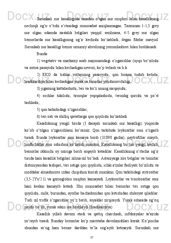Surunkali   nur   kasallignda   tanadan   o’tgan   nur   miqdori   bilan   kasallikning
nechoqli   og’ir   o’tishi   o’rtasidagi   munosabat   aniqlanmagan.   Taxminan   1-1,5   grey
nur   olgan   odamda   xastalik   belgilari   yaqqol   sezilmasa,   4-5   grey   nur   olgan
bemorlarda   nur   kasalligining   og’ir   kechishi   ko’zatiladi,   degan   fikrlar   mavjud.
Surunkali nur kasalligi bemor umumiy ahvolining yomonlashuvi bilan boshlanadi.
Bunda: 
1)   vegetativ   va   markaziy   asab   majmuasidagi   o’zgarishlar   (uyqu   bo’zilishi
va xotira pasayishi bilan kechadigan nevroz, ko’p terlash va h.k.
2)   EKG   da   tishlar   voltajining   pasayyshi,   qon   bosimi   tushib   ketishi,
bradikardiya bilan kechadigan yurak va tomirlar yetishmovchiligi;
3) jigarning kattalashishi, teri va ko’z oining sarqayishi;
4)   sochlar   tukilishi,   tirnoqlar   yupqalashishi,   terinikg   qurishi   va   po’st
tashlashi;
5) qon tarknbidagi o’zgarishlar;
6) teri osti va shilliq qavatlarga qon quyilishi ko’zatiladi.
Kasallikning   yengil   turida   (I   darajali   surunkali   nur   kasalligi)   yuqorida
ko’rib   o’tilgan   o’zgarishlarni   ko’ramiz.   Qon   tarkibida   leykositlar   soni   o’zgarib
turadi.   Bunda   leykositlar   soni   kamaya   borib   (3109/l   gacha),   neytrofillar   ozayib,
limfochktlar soni oshishini  ko’zatish mumkin. Kasallikning bu turi yengil kechib,
bemorlar   ikkinchi   oy   oxiriga   borib   soqayib   ketadilar.   Kasallikning   o’rtacha   og’ir
turida ham kasallik belgilari xilma-xil bo’ladi. Asteniyaga xos belgilar va tomirlar
distoniyasidan tashqari, teri ostiga qon quyilishi, ichki a'zolar faoliyati bo’zilishi va
moddalar almashinuvi izdan chiqishini kurish mumknn. Qon tarkibidagi eritrositlar
(3,5-2Yu'2   l)   va   gemoglobin   miqdori   kamayadi.   Leykositlar   va   trombositlar   soni
ham   keskin   kamayib   ketadi.   Shu   munosabat   bilan   bemorlar   teri   ostiga   qon
quyilishi, milk, burundan, ayollar bachadonidan qon ketishidan shikoyat qiladilar.
Turli xil trofik o’zgarishlar yo’z berib, suyaklar zirqiraydi. Yurak sohasida og’riq
paydo bo’lib, yurak sekin ura boshlaydi (bradikardiya).
Kasallik   yillab   davom   etadi   va   qattiq   charchash,   infeksiyalar   ta'sirida
zo’rayib  turadi.  Bunday  bemorlar   ko’p  marotaba  davolanishlari  kerak.  Ko’pincha
shundan   so’ng   ham   bemor   darddan   to’la   sog’ayib   ketmaydi.   Surunkali   nur
17
