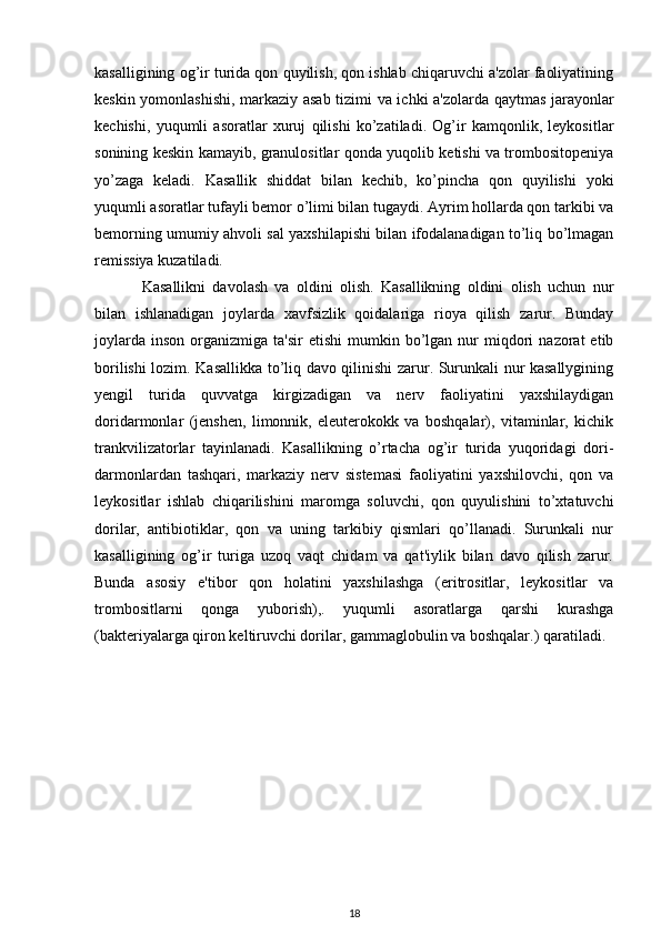 kasalligining og’ir turida qon quyilish, qon ishlab chiqaruvchi a'zolar faoliyatining
keskin yomonlashishi, markaziy asab tizimi va ichki a'zolarda qaytmas jarayonlar
kechishi,   yuqumli   asoratlar   xuruj   qilishi   ko’zatiladi.   Og’ir   kamqonlik,   leykositlar
sonining keskin kamayib, granulositlar qonda yuqolib ketishi va trombositopeniya
yo’zaga   keladi.   Kasallik   shiddat   bilan   kechib,   ko’pincha   qon   quyilishi   yoki
yuqumli asoratlar tufayli bemor o’limi bilan tugaydi. Ayrim hollarda qon tarkibi va
bemorning umumiy ahvoli sal yaxshilapishi bilan ifodalanadigan to’liq bo’lmagan
remissiya kuzatiladi.
Kasallikni   davolash   va   oldini   olish.   Kasallikning   oldini   olish   uchun   nur
bilan   ishlanadigan   joylarda   xavfsizlik   qoidalariga   rioya   qilish   zarur.   Bunday
joylarda   inson   organizmiga  ta'sir  etishi   mumkin  bo’lgan  nur   miqdori   nazorat   etib
borilishi lozim. Kasallikka to’liq davo qilinishi zarur. Surunkali nur kasallygining
yengil   turida   quvvatga   kirgizadigan   va   nerv   faoliyatini   yaxshilaydigan
doridarmonlar   (jenshen,   limonnik,   eleuterokokk   va   boshqalar),   vitaminlar,   kichik
trankvilizatorlar   tayinlanadi.   Kasallikning   o’rtacha   og’ir   turida   yuqoridagi   dori-
darmonlardan   tashqari,   markaziy   nerv   sistemasi   faoliyatini   yaxshilovchi,   qon   va
leykositlar   ishlab   chiqarilishini   maromga   soluvchi,   qon   quyulishini   to’xtatuvchi
dorilar,   antibiotiklar,   qon   va   uning   tarkibiy   qismlari   qo’llanadi.   Surunkali   nur
kasalligining   og’ir   turiga   uzoq   vaqt   chidam   va   qat'iylik   bilan   davo   qilish   zarur.
Bunda   asosiy   e'tibor   qon   holatini   yaxshilashga   (eritrositlar,   leykositlar   va
trombositlarni   qonga   yuborish),.   yuqumli   asoratlarga   qarshi   kurashga
(bakteriyalarga qiron keltiruvchi dorilar, gammaglobulin va boshqalar.) qaratiladi.
18 