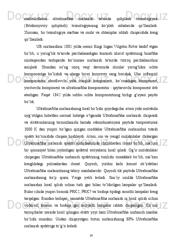 mahsulotlarini   ultrabinafsha   nurlanish   ta'sirida   qoliplash   texnologiyasi
(fotokimyoviy   qoliplash)   texnologiyaning   ko’plab   sohalarida   qo’llaniladi.
Xususan,   bu   texnologiya   matbaa   va   muhr   va   shtamplar   ishlab   chiqarishda   keng
qo’llaniladi.
UB  nurlanishini  1801  yilda nemis  fizigi  Iogan Vilgelm   Ritter  kashf  etgan
bo’lib,   u   yorug’lik   ta'sirida   parchalanadigan   kumush   xlorid   spektrning   binafsha
mintaqasidan   tashqarida   ko’rinmas   nurlanish   ta'sirida   tezroq   parchalanishini
aniqladi.   Shundan   so’ng   uzoq   vaqt   davomida   olimlar   yorug’likni   uchta
komponentga   bo’lishdi   va   ularga   biroz   kimyoviy   rang   berishdi.   Ular   infraqizil
komponentni   oksidlovchi   yoki   issiqlik   komponenti,   ko’rinadigan   komponent,
yorituvchi komponent va ultrabinafsha komponentni - qaytaruvchi komponent deb
atashgan.   Faqat   1842   yilda   ushbu   uchta   komponentning   birligi   g’oyasi   paydo
bo’ldi.
Ultrabinafsha nurlanishning hosil bo lishi quyidagicha: atom yoki molekulaʻ
uyg otilgan   holatdan   normal   holatga   o tganida   Ultrabinafsha   nurlanish   chiqaradi	
ʻ ʻ
va   elektronlarning   tormozlanishi   hamda   rekombinatsiyasi   paytida   temperaturasi
3000   K   dan   yuqori   bo lgan   qizigan   moddalar   Ultrabinafsha   nurlanishni   tutash	
ʻ
spektr   ko rinishda   chiqara   boshlaydi.   Atom,   ion   va   yengil   molekulalar   chikargan	
ʻ
Ultrabinafsha   nurlanish   spektri   alohidaalohida   chiziklardan   iborat   bo lib,   ma lum	
ʻ ʼ
bir  qonuniyat  bilan joylashgan  spektral  seriyalarni  hosil  qiladi. Og ir  molekulalar	
ʻ
chiqargan   Ultrabinafsha   nurlanish   spektrining   tuzilishi   murakkab   bo lib,   ma lum	
ʻ ʼ
kenglikdagi   polosalardan   iborat.   Quyosh,   yulduz   kabi   koinot   ob yektlari	
ʼ
Ultrabinafsha nurlanishning tabiiy manbalaridir. Quyosh tik paytida Ultrabinafsha
nurlanishning   ko p   qismi   Yerga   yetib   keladi.   Sun iy   usulda   Ultrabinafsha	
ʻ ʼ
nurlanishni   hosil   qilish   uchun   turli   gaz   bilan   to ldirilgan   lampalar   qo llaniladi.	
ʻ ʻ
Bular ichida yuqori bosimli PRK2, PRK7 va boshqa tipdagi simobli lampalar keng
tarqalgan. Bundan tashqari, sanoatda Ultrabinafsha nurlanish ni hosil qilish uchun
vodorod,   ksenon   va   boshqa   gaz   razryadli   lampalar   ishlab   chiqarilgan.   Ko mir	
ʻ
tayoqchalar orasida hosil qilingan elektr yoyi ham Ultrabinafsha nurlanish manbai
bo lishi   mumkin.   Undan   chiqayotgan   butun   nurlanishning   80%   Ultrabinafsha	
ʻ
nurlanish spektriga to g ri keladi.	
ʻ ʻ
20 