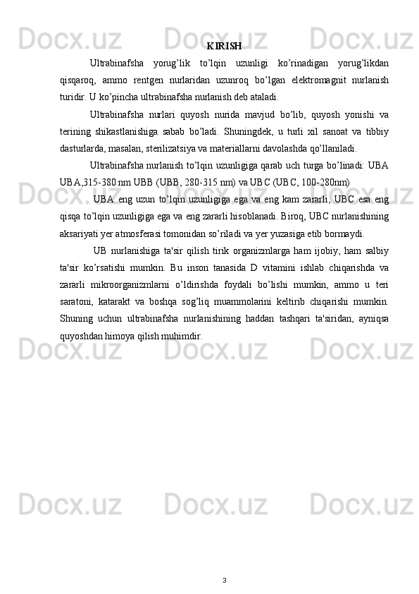 KIRISH
Ultrabinafsha   yorug’lik   to’lqin   uzunligi   ko’rinadigan   yorug’likdan
qisqaroq,   ammo   rentgen   nurlaridan   uzunroq   bo’lgan   elektromagnit   nurlanish
turidir. U ko’pincha ultrabinafsha nurlanish deb ataladi.
Ultrabinafsha   nurlari   quyosh   nurida   mavjud   bo’lib,   quyosh   yonishi   va
terining   shikastlanishiga   sabab   bo’ladi.   Shuningdek,   u   turli   xil   sanoat   va   tibbiy
dasturlarda, masalan, sterilizatsiya va materiallarni davolashda qo’llaniladi.
Ultrabinafsha nurlanish to’lqin uzunligiga qarab uch turga bo’linadi: UBA
UBA,315-380 nm UBB (UBB, 280-315 nm) va UBC (UBC, 100-280nm)
  UBA   eng   uzun   to’lqin   uzunligiga   ega   va   eng   kam   zararli,   UBC   esa   eng
qisqa to’lqin uzunligiga ega va eng zararli hisoblanadi. Biroq, UBC nurlanishining
aksariyati yer atmosferasi tomonidan so’riladi va yer yuzasiga etib bormaydi.
  UB   nurlanishiga   ta'sir   qilish   tirik   organizmlarga   ham   ijobiy,   ham   salbiy
ta'sir   ko’rsatishi   mumkin.   Bu   inson   tanasida   D   vitamini   ishlab   chiqarishda   va
zararli   mikroorganizmlarni   o’ldirishda   foydali   bo’lishi   mumkin,   ammo   u   teri
saratoni,   katarakt   va   boshqa   sog’liq   muammolarini   keltirib   chiqarishi   mumkin.
Shuning   uchun   ultrabinafsha   nurlanishining   haddan   tashqari   ta'siridan,   ayniqsa
quyoshdan himoya qilish muhimdir.
3 