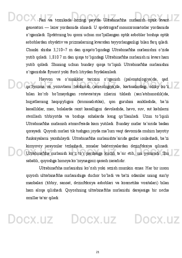 Fan   va   texnikada   hozirgi   paytda   Ultrabinafsha   nurlanish   optik   kvant
generatori — lazer yordamida olinadi. U spektrograf monoxromatorlar yordamida
o rganiladi. Spektrning bu qismi uchun mo ljallangan optik asboblar boshqa optikʻ ʻ
asboblardan obyektiv va prizmalarning kvarsdan tayyorlanganligi bilan farq qiladi.
Chunki   shisha   3,210~7   m   dan   qisqato lqindagi   Ultrabinafsha   nurlanishni   o zida	
ʻ ʻ
yutib qoladi. 1,810 7 m dan qisqa to lqindagi Ultrabinafsha nurlanish ni kvars ham	
ʻ
yutib   qoladi.   Shuning   uchun   bunday   qisqa   to lqinli   Ultrabinafsha   nurlanishni	
ʻ
o rganishda flyuorit yoki ftorli litiydan foydalaniladi.	
ʻ
Hayvon   va   o simliklar   tarixini   o rganish   (paleontologiya)da,   qad.	
ʻ ʻ
qo lyozma   va   yozuvlarni   tekshirish   (arxeologiya)da,   kartinalardagi   oddiy   ko z	
ʻ ʻ
bilan   ko rib   bo lmaydigan   restavratsiya   izlarini   tiklash   (san atshunoslik)da,	
ʻ ʻ ʼ
hujjatlarning   haqiqiyligini   (kriminalistika),   qon   guruhini   aniklashda,   ba zi	
ʼ
kasalliklar,   mas,   bolalarda   raxit   kasalligini   davolashda,   havo,   suv,   sut   kabilarni
sterillash   tibbiyotda   va   boshqa   sohalarda   keng   qo llaniladi.   Uzun   to lqinli	
ʻ ʻ
Ultrabinafsha   nurlanish   atmosferada   kam   yutiladi.   Bunday   nurlar   ta sirida   badan	
ʼ
qorayadi. Quyosh nurlari tik tushgan joyda ma lum vaqt davomida muhim hayotiy	
ʼ
funksiyalarni  yaxshilaydi. Ultrabinafsha nurlanishta sirida gazlar ionlashadi, ba zi	
ʼ ʼ
kimyoviy   jarayonlar   tezlashadi,   xonalar   bakteriyalardan   dezinfeksiya   qilinadi.
Ultrabinafsha   nurlanish   ko z   to r   pardasiga   kuchli   ta sir   etib,   uni   yemiradi.   Shu	
ʻ ʻ ʼ
sababli, quyoshga himoya ko zoynagisiz qarash zararlidir.
ʻ
Ultrabinafsha nurlanishni ko’rish yoki sezish mumkin emas. Har bir inson
quyosh   ultrabinafsha   nurlanishiga   duchor   bo’ladi   va   ba'zi   odamlar   uning   sun'iy
manbalari   (tibbiy,   sanoat,   dezinfeksiya   asboblari   va   kosmetika   vositalari)   bilan
ham   aloqa   qilishadi.   Quyoshning   ultrabinafsha   nurlanishi   darajasiga   bir   necha
omillar ta'sir qiladi:
21 