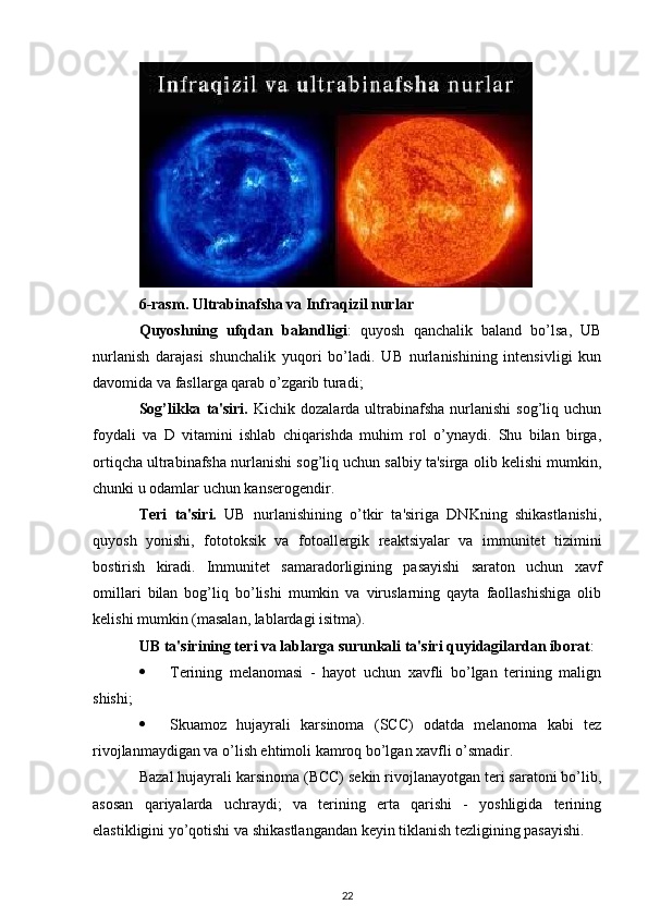 6-rasm. Ultrabinafsha va Infraqizil nurlar
Quyoshning   ufqdan   balandligi :   quyosh   qanchalik   baland   bo’lsa,   UB
nurlanish   darajasi   shunchalik   yuqori   bo’ladi.   UB   nurlanishining   intensivligi   kun
davomida va fasllarga qarab o’zgarib turadi;
Sog’likka   ta'siri.   Kichik  dozalarda  ultrabinafsha   nurlanishi   sog’liq  uchun
foydali   va   D   vitamini   ishlab   chiqarishda   muhim   rol   o’ynaydi.   Shu   bilan   birga,
ortiqcha ultrabinafsha nurlanishi sog’liq uchun salbiy ta'sirga olib kelishi mumkin,
chunki u odamlar uchun kanserogendir.
Teri   ta'siri.   UB   nurlanishining   o’tkir   ta'siriga   DNKning   shikastlanishi,
quyosh   yonishi,   fototoksik   va   fotoallergik   reaktsiyalar   va   immunitet   tizimini
bostirish   kiradi.   Immunitet   samaradorligining   pasayishi   saraton   uchun   xavf
omillari   bilan   bog’liq   bo’lishi   mumkin   va   viruslarning   qayta   faollashishiga   olib
kelishi mumkin (masalan, lablardagi isitma).
UB ta'sirining teri va lablarga surunkali ta'siri quyidagilardan iborat :
 Terining   melanomasi   -   hayot   uchun   xavfli   bo’lgan   terining   malign
shishi;
 Skuamoz   hujayrali   karsinoma   (SCC)   odatda   melanoma   kabi   tez
rivojlanmaydigan va o’lish ehtimoli kamroq bo’lgan xavfli o’smadir.
Bazal hujayrali karsinoma (BCC) sekin rivojlanayotgan teri saratoni bo’lib,
asosan   qariyalarda   uchraydi;   va   terining   erta   qarishi   -   yoshligida   terining
elastikligini yo’qotishi va shikastlangandan keyin tiklanish tezligining pasayishi.
22 