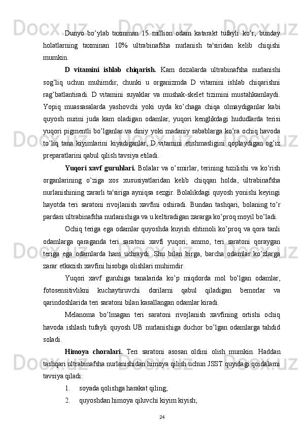 Dunyo   bo’ylab   taxminan   15   million   odam   katarakt   tufayli   ko’r;   bunday
holatlarning   taxminan   10%   ultrabinafsha   nurlanish   ta'siridan   kelib   chiqishi
mumkin.
D   vitamini   ishlab   chiqarish.   Kam   dozalarda   ultrabinafsha   nurlanishi
sog’liq   uchun   muhimdir,   chunki   u   organizmda   D   vitamini   ishlab   chiqarishni
rag’batlantiradi.   D   vitamini   suyaklar   va   mushak-skelet   tizimini   mustahkamlaydi.
Yopiq   muassasalarda   yashovchi   yoki   uyda   ko’chaga   chiqa   olmaydiganlar   kabi
quyosh   nurini   juda   kam   oladigan   odamlar,   yuqori   kenglikdagi   hududlarda   terisi
yuqori pigmentli bo’lganlar va diniy yoki madaniy sabablarga ko’ra ochiq havoda
to’liq   tana   kiyimlarini   kiyadiganlar,   D   vitamini   etishmasligini   qoplaydigan   og’iz
preparatlarini qabul qilish tavsiya etiladi.
Yuqori  xavf  guruhlari.   Bolalar  va  o’smirlar,  terining  tuzilishi   va ko’rish
organlarining   o’ziga   xos   xususiyatlaridan   kelib   chiqqan   holda,   ultrabinafsha
nurlanishining zararli  ta'siriga ayniqsa sezgir. Bolalikdagi  quyosh yonishi keyingi
hayotda   teri   saratoni   rivojlanish   xavfini   oshiradi.   Bundan   tashqari,   bolaning   to’r
pardasi ultrabinafsha nurlanishiga va u keltiradigan zararga ko’proq moyil bo’ladi.
Ochiq teriga ega odamlar  quyoshda kuyish ehtimoli ko’proq va qora tanli
odamlarga   qaraganda   teri   saratoni   xavfi   yuqori;   ammo,   teri   saratoni   qoraygan
teriga   ega   odamlarda   ham   uchraydi.   Shu   bilan   birga,   barcha   odamlar   ko’zlarga
zarar etkazish xavfini hisobga olishlari muhimdir.
Yuqori   xavf   guruhiga   tanalarida   ko’p   miqdorda   mol   bo’lgan   odamlar,
fotosensitivlikni   kuchaytiruvchi   dorilarni   qabul   qiladigan   bemorlar   va
qarindoshlarida teri saratoni bilan kasallangan odamlar kiradi.
Melanoma   bo’lmagan   teri   saratoni   rivojlanish   xavfining   ortishi   ochiq
havoda   ishlash   tufayli   quyosh   UB   nurlanishiga   duchor   bo’lgan   odamlarga   tahdid
soladi.
Himoya   choralari.   Teri   saratoni   asosan   oldini   olish   mumkin.   Haddan
tashqari ultrabinafsha nurlanishidan himoya qilish uchun JSST quyidagi qoidalarni
tavsiya qiladi:
1. soyada qolishga harakat qiling;
2. quyoshdan himoya qiluvchi kiyim kiyish;
24 