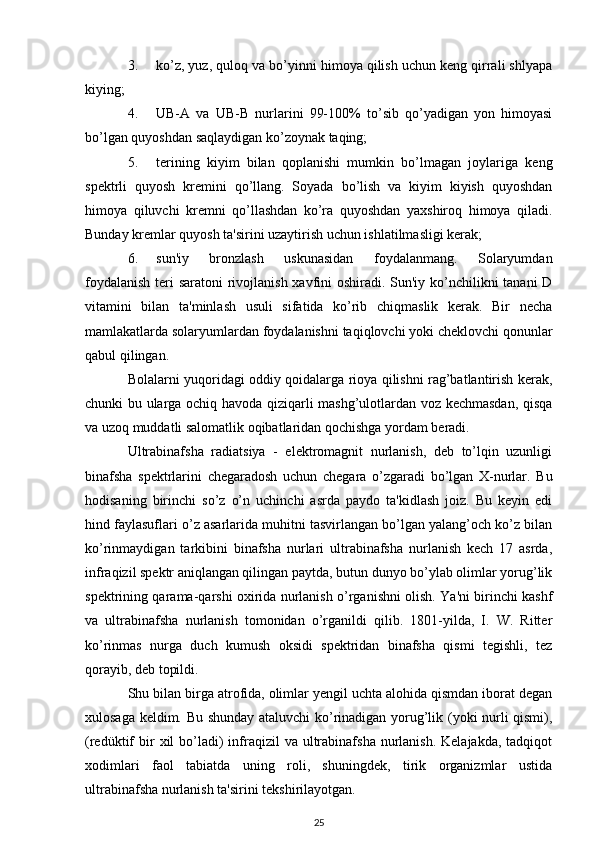 3. ko’z, yuz, quloq va bo’yinni himoya qilish uchun keng qirrali shlyapa
kiying;
4. UB-A   va   UB-B   nurlarini   99-100%   to’sib   qo’yadigan   yon   himoyasi
bo’lgan quyoshdan saqlaydigan ko’zoynak taqing;
5. terining   kiyim   bilan   qoplanishi   mumkin   bo’lmagan   joylariga   keng
spektrli   quyosh   kremini   qo’llang.   Soyada   bo’lish   va   kiyim   kiyish   quyoshdan
himoya   qiluvchi   kremni   qo’llashdan   ko’ra   quyoshdan   yaxshiroq   himoya   qiladi.
Bunday kremlar quyosh ta'sirini uzaytirish uchun ishlatilmasligi kerak;
6. sun'iy   bronzlash   uskunasidan   foydalanmang.   Solaryumdan
foydalanish  teri saratoni rivojlanish xavfini  oshiradi. Sun'iy ko’nchilikni tanani  D
vitamini   bilan   ta'minlash   usuli   sifatida   ko’rib   chiqmaslik   kerak.   Bir   necha
mamlakatlarda solaryumlardan foydalanishni taqiqlovchi yoki cheklovchi qonunlar
qabul qilingan.
Bolalarni yuqoridagi oddiy qoidalarga rioya qilishni rag’batlantirish kerak,
chunki bu ularga ochiq havoda qiziqarli mashg’ulotlardan voz kechmasdan, qisqa
va uzoq muddatli salomatlik oqibatlaridan qochishga yordam beradi.
Ultrabinafsha   radiatsiya   -   elektromagnit   nurlanish,   deb   to’lqin   uzunligi
binafsha   spektrlarini   chegaradosh   uchun   chegara   o’zgaradi   bo’lgan   X-nurlar.   Bu
hodisaning   birinchi   so’z   o’n   uchinchi   asrda   paydo   ta'kidlash   joiz.   Bu   keyin   edi
hind faylasuflari o’z asarlarida muhitni tasvirlangan bo’lgan yalang’och ko’z bilan
ko’rinmaydigan   tarkibini   binafsha   nurlari   ultrabinafsha   nurlanish   kech   17   asrda,
infraqizil spektr aniqlangan qilingan paytda, butun dunyo bo’ylab olimlar yorug’lik
spektrining qarama-qarshi oxirida nurlanish o’rganishni olish. Ya'ni birinchi kashf
va   ultrabinafsha   nurlanish   tomonidan   o’rganildi   qilib.   1801-yilda,   I.   W.   Ritter
ko’rinmas   nurga   duch   kumush   oksidi   spektridan   binafsha   qismi   tegishli,   tez
qorayib, deb topildi.
Shu bilan birga atrofida, olimlar yengil uchta alohida qismdan iborat degan
xulosaga keldim. Bu shunday ataluvchi ko’rinadigan yorug’lik (yoki nurli qismi),
(redüktif  bir  xil  bo’ladi)  infraqizil   va ultrabinafsha  nurlanish.  Kelajakda,  tadqiqot
xodimlari   faol   tabiatda   uning   roli,   shuningdek,   tirik   organizmlar   ustida
ultrabinafsha nurlanish ta'sirini tekshirilayotgan.
25 