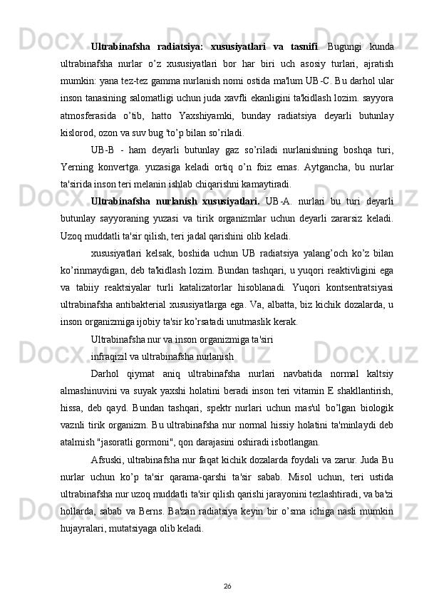 Ultrabinafsha   radiatsiya:   xususiyatlari   va   tasnifi .   Bugungi   kunda
ultrabinafsha   nurlar   o’z   xususiyatlari   bor   har   biri   uch   asosiy   turlari,   ajratish
mumkin: yana tez-tez gamma nurlanish nomi ostida ma'lum UB-C. Bu darhol ular
inson tanasining salomatligi uchun juda xavfli ekanligini ta'kidlash lozim. sayyora
atmosferasida   o’tib,   hatto   Yaxshiyamki,   bunday   radiatsiya   deyarli   butunlay
kislorod, ozon va suv bug 'to’p bilan so’riladi.
UB-B   -   ham   deyarli   butunlay   gaz   so’riladi   nurlanishning   boshqa   turi,
Yerning   konvertga.   yuzasiga   keladi   ortiq   o’n   foiz   emas.   Aytgancha,   bu   nurlar
ta'sirida inson teri melanin ishlab chiqarishni kamaytiradi.
Ultrabinafsha   nurlanish   xususiyatlari.   UB-A.   nurlari   bu   turi   deyarli
butunlay   sayyoraning   yuzasi   va   tirik   organizmlar   uchun   deyarli   zararsiz   keladi.
Uzoq muddatli ta'sir qilish, teri jadal qarishini olib keladi.
xususiyatlari   kelsak,   boshida   uchun   UB   radiatsiya   yalang’och   ko’z   bilan
ko’rinmaydigan, deb ta'kidlash  lozim. Bundan tashqari, u yuqori  reaktivligini ega
va   tabiiy   reaktsiyalar   turli   katalizatorlar   hisoblanadi.   Yuqori   kontsentratsiyasi
ultrabinafsha antibakterial  xususiyatlarga ega. Va, albatta, biz kichik dozalarda, u
inson organizmiga ijobiy ta'sir ko’rsatadi unutmaslik kerak.
Ultrabinafsha nur va inson organizmiga ta'siri
infraqizil va ultrabinafsha nurlanish
Darhol   qiymat   aniq   ultrabinafsha   nurlari   navbatida   normal   kaltsiy
almashinuvini  va suyak  yaxshi  holatini  beradi inson teri vitamin E shakllantirish,
hissa,   deb   qayd.   Bundan   tashqari,   spektr   nurlari   uchun   mas'ul   bo’lgan   biologik
vaznli tirik organizm. Bu ultrabinafsha nur normal  hissiy  holatini  ta'minlaydi  deb
atalmish "jasoratli gormoni", qon darajasini oshiradi isbotlangan.
Afsuski, ultrabinafsha nur faqat kichik dozalarda foydali va zarur. Juda Bu
nurlar   uchun   ko’p   ta'sir   qarama-qarshi   ta'sir   sabab.   Misol   uchun,   teri   ustida
ultrabinafsha nur uzoq muddatli ta'sir qilish qarishi jarayonini tezlashtiradi, va ba'zi
hollarda,   sabab   va   Berns.   Ba'zan   radiatsiya   keyin   bir   o’sma   ichiga   nasli   mumkin
hujayralari, mutatsiyaga olib keladi.
26 