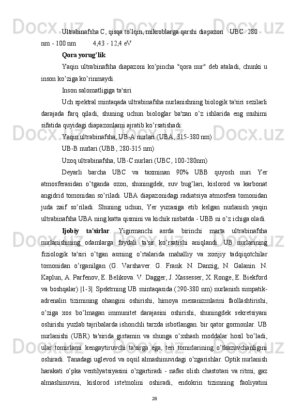 Ultrabinafsha C, qisqa to’lqin, mikroblarga qarshi diapazon UBC 280
nm - 100 nm 4,43 - 12,4 eV
Qora yorug’lik
Yaqin   ultrabinafsha   diapazoni   ko’pincha   "qora   nur"   deb   ataladi,   chunki   u
inson ko’ziga ko’rinmaydi.
Inson salomatligiga ta'siri
Uch spektral mintaqada ultrabinafsha nurlanishning biologik ta'siri sezilarli
darajada   farq   qiladi,   shuning   uchun   biologlar   ba'zan   o’z   ishlarida   eng   muhimi
sifatida quyidagi diapazonlarni ajratib ko’rsatishadi:
Yaqin ultrabinafsha, UB-A nurlari (UBA, 315-380 nm)
UB-B nurlari (UBB, 280-315 nm)
Uzoq ultrabinafsha, UB-C nurlari (UBC, 100-280nm)
Deyarli   barcha   UBC   va   taxminan   90%   UBB   quyosh   nuri   Yer
atmosferasidan   o’tganda   ozon,   shuningdek,   suv   bug’lari,   kislorod   va   karbonat
angidrid tomonidan so’riladi. UBA diapazonidagi  radiatsiya atmosfera tomonidan
juda   zaif   so’riladi.   Shuning   uchun,   Yer   yuzasiga   etib   kelgan   nurlanish   yaqin
ultrabinafsha UBA ning katta qismini va kichik nisbatda - UBB ni o’z ichiga oladi.
Ijobiy   ta'sirlar .   Yigirmanchi   asrda   birinchi   marta   ultrabinafsha
nurlanishining   odamlarga   foydali   ta'sir   ko’rsatishi   aniqlandi.   UB   nurlarining
fiziologik   ta'siri   o’tgan   asrning   o’rtalarida   mahalliy   va   xorijiy   tadqiqotchilar
tomonidan   o’rganilgan   (G.   Varshaver.   G.   Frank.   N.   Danzig,   N.   Galanin.   N.
Kaplun, A. Parfenov, E. Belikova. V. Dagger, J. Xassesser, X. Ronge, E. Biekford
va boshqalar) |1-3|. Spektrning UB mintaqasida (290-380 nm) nurlanish simpatik-
adrenalin   tizimining   ohangini   oshirishi,   himoya   mexanizmlarini   faollashtirishi,
o’ziga   xos   bo’lmagan   immunitet   darajasini   oshirishi,   shuningdek   sekretsiyani
oshirishi yuzlab tajribalarda ishonchli tarzda isbotlangan. bir qator gormonlar. UB
nurlanishi   (UBR)   ta'sirida   gistamin   va   shunga   o’xshash   moddalar   hosil   bo’ladi,
ular   tomirlarni   kengaytiruvchi   ta'sirga   ega,   teri   tomirlarining   o’tkazuvchanligini
oshiradi. Tanadagi uglevod va oqsil almashinuvidagi o’zgarishlar. Optik nurlanish
harakati   o’pka   ventilyatsiyasini   o’zgartiradi   -   nafas   olish   chastotasi   va   ritmi;   gaz
almashinuvini,   kislorod   iste'molini   oshiradi,   endokrin   tizimning   faoliyatini
28 