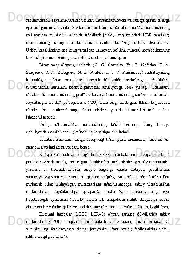 faollashtiradi. Tayanch-harakat tizimini mustahkamlovchi va raxitga qarshi ta'sirga
ega   bo’lgan   organizmda   D   vitamini   hosil   bo’lishida   ultrabinafsha   nurlanishining
roli   ayniqsa   muhimdir.   Alohida   ta'kidlash   joizki,   uzoq   muddatli   UBR   tanqisligi
inson   tanasiga   salbiy   ta'sir   ko’rsatishi   mumkin,   bu   "engil   ochlik"   deb   ataladi.
Ushbu kasallikning eng keng tarqalgan namoyon bo’lishi mineral metabolizmning
buzilishi, immunitetning pasayishi, charchoq va boshqalar.
Biroz   vaqt   o’tgach,   ishlarda   (O.   G.   Gazenko,   Yu.   E.   Nefedov,   E.   A.
Shepelev,   S.   N.   Zaloguev,   N.   E.   Panferova,   I.   V.   Anisimova)   radiatsiyaning
ko’rsatilgan   o’ziga   xos   ta'siri   kosmik   tibbiyotda   tasdiqlangan.   Profilaktik
ultrabinafsha   nurlanish   kosmik   parvozlar   amaliyotiga   1989   yildagi   "Odamlarni
ultrabinafsha nurlanishining profilaktikasi (UB nurlanishining sun'iy manbalaridan
foydalangan   holda)"   yo’riqnomasi   (MU)   bilan   birga   kiritilgan.   Ikkala   hujjat   ham
ultrabinafsha   nurlanishining   oldini   olishni   yanada   takomillashtirish   uchun
ishonchli asosdir.
Teriga   ultrabinafsha   nurlanishining   ta'siri   terining   tabiiy   himoya
qobiliyatidan oshib ketishi (ko’nchilik) kuyishga olib keladi.
Ultrabinafsha   nurlanishga   uzoq   vaqt   ta'sir   qilish   melanoma,   turli   xil   teri
saratoni rivojlanishiga yordam beradi.
Ko’zga   ko’rinadigan   yorug’likning   elektr   manbalarining   rivojlanishi   bilan
parallel ravishda amalga oshirilgan ultrabinafsha nurlanishining sun'iy manbalarini
yaratish   va   takomillashtirish   tufayli   bugungi   kunda   tibbiyot,   profilaktika,
sanitariya-gigiyena   muassasalari,   qishloq   xo’jaligi   va   boshqalarda   ultrabinafsha
nurlanish   bilan   ishlaydigan   mutaxassislar   ta'minlanmoqda.   tabiiy   ultrabinafsha
nurlanishidan   foydalanishga   qaraganda   ancha   katta   imkoniyatlarga   ega.
Fotobiologik   qurilmalar   (UFBD)   uchun   UB   lampalarni   ishlab   chiqish   va   ishlab
chiqarish hozirda bir qator yirik elektr lampalar kompaniyalari (Osram, LightTech,
Eritemal   lampalar   (LEZO,   LER40)   o’tgan   asrning   60-yillarida   tabiiy
nurlanishning   "UB   tanqisligi"   ni   qoplash   va   xususan,   inson   terisida   D3
vitaminining   fotokimyoviy   sintezi   jarayonini   ("anti-raxit")   faollashtirish   uchun
ishlab chiqilgan. ta'sir").
29 