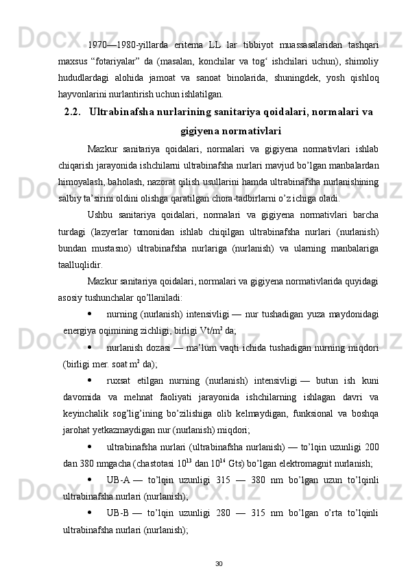 1970—1980-yillarda   eritema   LL   lar   tibbiyot   muassasalaridan   tashqari
maxsus   “fotariyalar”   da   (masalan,   konchilar   va   tog   ishchilari   uchun),   shimoliyʻ
hududlardagi   alohida   jamoat   va   sanoat   binolarida,   shuningdek,   yosh   qishloq
hayvonlarini nurlantirish uchun ishlatilgan.
2.2. Ultrabinafsha nurlarining sanitariya qoidalari, normalari va
gigiyena normativlari
Mazkur   sanitariya   qoidalari,   normalari   va   gigiyena   normativlari   ishlab
chiqarish jarayonida ishchilarni ultrabinafsha nurlari mavjud bo’lgan manbalardan
himoyalash, baholash, nazorat qilish usullarini hamda ultrabinafsha nurlanishining
salbiy ta’sirini oldini olishga qaratilgan chora-tadbirlarni o’z ichiga oladi.
Ushbu   sanitariya   qoidalari,   normalari   va   gigiyena   normativlari   barcha
turdagi   (lazyerlar   tomonidan   ishlab   chiqilgan   ultrabinafsha   nurlari   (nurlanish)
bundan   mustasno)   ultrabinafsha   nurlariga   (nurlanish)   va   ularning   manbalariga
taalluqlidir.
Mazkur sanitariya qoidalari, normalari va gigiyena normativlarida quyidagi
asosiy tushunchalar qo’llaniladi:
 nurning   (nurlanish)   intensivligi   —   nur   tushadigan   yuza   maydonidagi
energiya oqimining zichligi, birligi Vt/m 2
  da;
 nurlanish   dozasi   —   ma’lum   vaqti   ichida   tushadigan   nurning   miqdori
(birligi mer. soat m 2
  da);
 ruxsat   etilgan   nurning   (nurlanish)   intensivligi   —   butun   ish   kuni
davomida   va   mehnat   faoliyati   jarayonida   ishchilarning   ishlagan   davri   va
keyinchalik   sog’lig’ining   bo’zilishiga   olib   kelmaydigan,   funksional   va   boshqa
jarohat yetkazmaydigan nur (nurlanish) miqdori;
 ultrabinafsha   nurlari   (ultrabinafsha  nurlanish)   —  to’lqin  uzunligi  200
dan 380 nmgacha (chastotasi 10 13
  dan 10 16
  Gts) bo’lgan elektromagnit nurlanish;
 UB-A   —   to’lqin   uzunligi   315   —   380   nm   bo’lgan   uzun   to’lqinli
ultrabinafsha nurlari (nurlanish);
 UB-B   —   to’lqin   uzunligi   280   —   315   nm   bo’lgan   o’rta   to’lqinli
ultrabinafsha nurlari (nurlanish);
30 