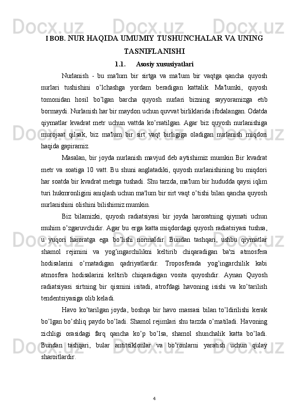 I BOB . NUR HAQIDA UMUMIY TUSHUNCHALAR VA UNING
TASNIFLANISHI
1.1. Asosiy xususiyatlari
Nurlanish   -   bu   ma'lum   bir   sirtga   va   ma'lum   bir   vaqtga   qancha   quyosh
nurlari   tushishini   o’lchashga   yordam   beradigan   kattalik.   Ma'lumki,   quyosh
tomonidan   hosil   bo’lgan   barcha   quyosh   nurlari   bizning   sayyoramizga   etib
bormaydi. Nurlanish har bir maydon uchun quvvat birliklarida ifodalangan. Odatda
qiymatlar   kvadrat   metr   uchun   vattda   ko’rsatilgan.   Agar   biz   quyosh   nurlanishiga
murojaat   qilsak,   biz   ma'lum   bir   sirt   vaqt   birligiga   oladigan   nurlanish   miqdori
haqida gapiramiz.
Masalan,   bir   joyda   nurlanish   mavjud   deb   aytishimiz   mumkin   Bir   kvadrat
metr   va   soatiga   10   vatt.   Bu   shuni   anglatadiki,   quyosh   nurlanishining   bu   miqdori
har soatda bir kvadrat metrga tushadi. Shu tarzda, ma'lum bir hududda qaysi iqlim
turi hukmronligini aniqlash uchun ma'lum bir sirt vaqt o’tishi bilan qancha quyosh
nurlanishini olishini bilishimiz mumkin.
Biz   bilamizki,   quyosh   radiatsiyasi   bir   joyda   haroratning   qiymati   uchun
muhim o’zgaruvchidir. Agar bu erga katta miqdordagi quyosh radiatsiyasi  tushsa,
u   yuqori   haroratga   ega   bo’lishi   normaldir.   Bundan   tashqari,   ushbu   qiymatlar
shamol   rejimini   va   yog’ingarchilikni   keltirib   chiqaradigan   ba'zi   atmosfera
hodisalarini   o’rnatadigan   qadriyatlardir.   Troposferada   yog’ingarchilik   kabi
atmosfera   hodisalarini   keltirib   chiqaradigan   vosita   quyoshdir.   Aynan   Quyosh
radiatsiyasi   sirtning   bir   qismini   isitadi,   atrofdagi   havoning   isishi   va   ko’tarilish
tendentsiyasiga olib keladi.
Havo   ko’tarilgan   joyda,   boshqa   bir   havo   massasi   bilan   to’ldirilishi   kerak
bo’lgan bo’shliq paydo bo’ladi. Shamol rejimlari shu tarzda o’rnatiladi. Havoning
zichligi   orasidagi   farq   qancha   ko’p   bo’lsa,   shamol   shunchalik   katta   bo’ladi.
Bundan   tashqari,   bular   antitsiklonlar   va   bo’ronlarni   yaratish   uchun   qulay
sharoitlardir.
4 