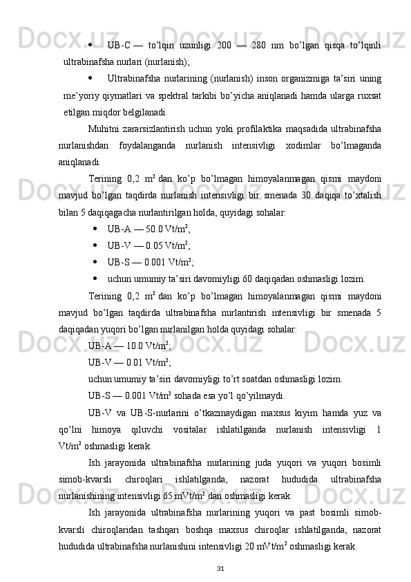  UB-C   —   to’lqin   uzunligi   200   —   280   nm   bo’lgan   qisqa   to’lqinli
ultrabinafsha nurlari (nurlanish);
 Ultrabinafsha   nurlarining   (nurlanish)   inson   organizmiga   ta’siri   uning
me’yoriy qiymatlari va spektral  tarkibi  bo’yicha aniqlanadi  hamda ularga ruxsat
etilgan miqdor belgilanadi.
Muhitni   zararsizlantirish   uchun   yoki   profilaktika   maqsadida   ultrabinafsha
nurlanishdan   foydalanganda   nurlanish   intensivligi   xodimlar   bo’lmaganda
aniqlanadi.
Terining   0,2   m 2
  dan   ko’p   bo’lmagan   himoyalanmagan   qismi   maydoni
mavjud   bo’lgan   taqdirda   nurlanish   intensivligi   bir   smenada   30   daqiqa   to’xtalish
bilan 5 daqiqagacha nurlantirilgan holda, quyidagi sohalar:
 UB-A — 50.0 Vt/m 2
;
 UB-V — 0.05 Vt/m 2
;
 UB-S — 0.001 Vt/m 2
;
 uchun umumiy ta’siri davomiyligi 60 daqiqadan oshmasligi lozim.
Terining   0,2   m 2
  dan   ko’p   bo’lmagan   himoyalanmagan   qismi   maydoni
mavjud   bo’lgan   taqdirda   ultrabinafsha   nurlantirish   intensivligi   bir   smenada   5
daqiqadan yuqori bo’lgan nurlanilgan holda quyidagi sohalar:
UB-A — 10.0 Vt/m 2
;
UB-V — 0.01 Vt/m 2
;
uchun umumiy ta’siri davomiyligi to’rt soatdan oshmasligi lozim.
UB-S — 0.001 Vt/m 2
  sohada esa yo’l qo’yilmaydi.
UB-V   va   UB-S-nurlarini   o’tkazmaydigan   maxsus   kiyim   hamda   yuz   va
qo’lni   himoya   qiluvchi   vositalar   ishlatilganda   nurlanish   intensivligi   1
Vt/m 2
  oshmasligi kerak.
Ish   jarayonida   ultrabinafsha   nurlarining   juda   yuqori   va   yuqori   bosimli
simob-kvarsli   chiroqlari   ishlatilganda,   nazorat   hududida   ultrabinafsha
nurlanishining intensivligi 65 mVt/m 2
  dan oshmasligi kerak.
Ish   jarayonida   ultrabinafsha   nurlarining   yuqori   va   past   bosimli   simob-
kvarsli   chiroqlaridan   tashqari   boshqa   maxsus   chiroqlar   ishlatilganda,   nazorat
hududida ultrabinafsha nurlanishini intensivligi 20 mVt/m 2
  oshmasligi kerak.
31 