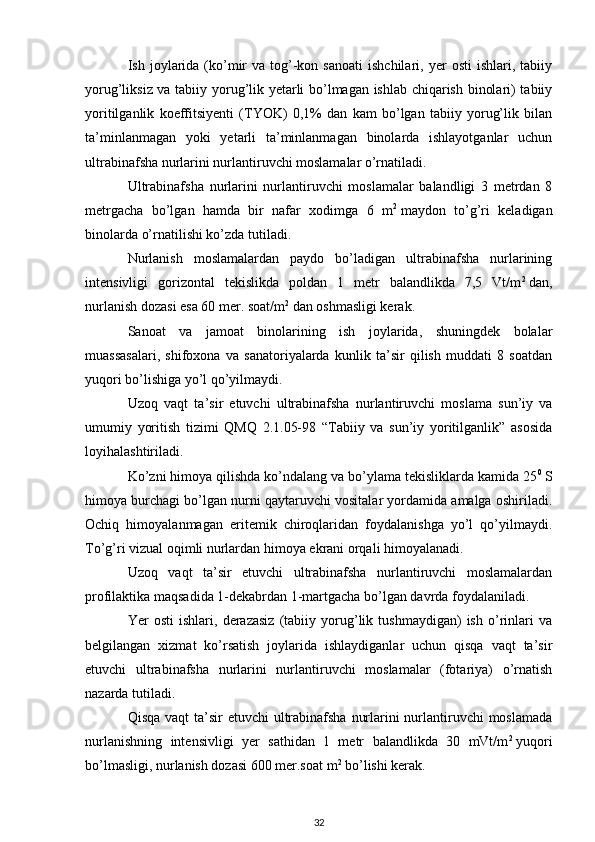 Ish  joylarida   (ko’mir  va  tog’-kon  sanoati  ishchilari,  yer   osti  ishlari,  tabiiy
yorug’liksiz va tabiiy yorug’lik yetarli bo’lmagan ishlab chiqarish binolari) tabiiy
yoritilganlik   koeffitsiyenti   (TYOK)   0,1%   dan   kam   bo’lgan   tabiiy   yorug’lik   bilan
ta’minlanmagan   yoki   yetarli   ta’minlanmagan   binolarda   ishlayotganlar   uchun
ultrabinafsha nurlarini nurlantiruvchi moslamalar o’rnatiladi.
Ultrabinafsha   nurlarini   nurlantiruvchi   moslamalar   balandligi   3   metrdan   8
metrgacha   bo’lgan   hamda   bir   nafar   xodimga   6   m 2
  maydon   to’g’ri   keladigan
binolarda o’rnatilishi ko’zda tutiladi.
Nurlanish   moslamalardan   paydo   bo’ladigan   ultrabinafsha   nurlarining
intensivligi   gorizontal   tekislikda   poldan   1   metr   balandlikda   7,5   Vt/m 2
  dan,
nurlanish dozasi esa 60 mer. soat/m 2
  dan oshmasligi kerak.
Sanoat   va   jamoat   binolarining   ish   joylarida,   shuningdek   bolalar
muassasalari,   shifoxona   va   sanatoriyalarda   kunlik   ta’sir   qilish   muddati   8   soatdan
yuqori bo’lishiga yo’l qo’yilmaydi.
Uzoq   vaqt   ta’sir   etuvchi   ultrabinafsha   nurlantiruvchi   moslama   sun’iy   va
umumiy   yoritish   tizimi   QMQ   2.1.05-98   “Tabiiy   va   sun’iy   yoritilganlik”   asosida
loyihalashtiriladi.
Ko’zni himoya qilishda ko’ndalang va bo’ylama tekisliklarda kamida 25 0
  S
himoya burchagi bo’lgan nurni qaytaruvchi vositalar yordamida amalga oshiriladi.
Ochiq   himoyalanmagan   eritemik   chiroqlaridan   foydalanishga   yo’l   qo’yilmaydi.
To’g’ri vizual oqimli nurlardan himoya ekrani orqali himoyalanadi.
Uzoq   vaqt   ta’sir   etuvchi   ultrabinafsha   nurlantiruvchi   moslamalardan
profilaktika maqsadida 1-dekabrdan 1-martgacha bo’lgan davrda foydalaniladi.
Yer   osti   ishlari,   derazasiz   (tabiiy   yorug’lik   tushmaydigan)   ish   o’rinlari   va
belgilangan   xizmat   ko’rsatish   joylarida   ishlaydiganlar   uchun   qisqa   vaqt   ta’sir
etuvchi   ultrabinafsha   nurlarini   nurlantiruvchi   moslamalar   (fotariya)   o’rnatish
nazarda tutiladi.
Qisqa vaqt  ta’sir  etuvchi ultrabinafsha nurlarini nurlantiruvchi  moslamada
nurlanishning   intensivligi   yer   sathidan   1   metr   balandlikda   30   mVt/m 2
  yuqori
bo’lmasligi, nurlanish dozasi 600 mer.soat m 2
  bo’lishi kerak.
32