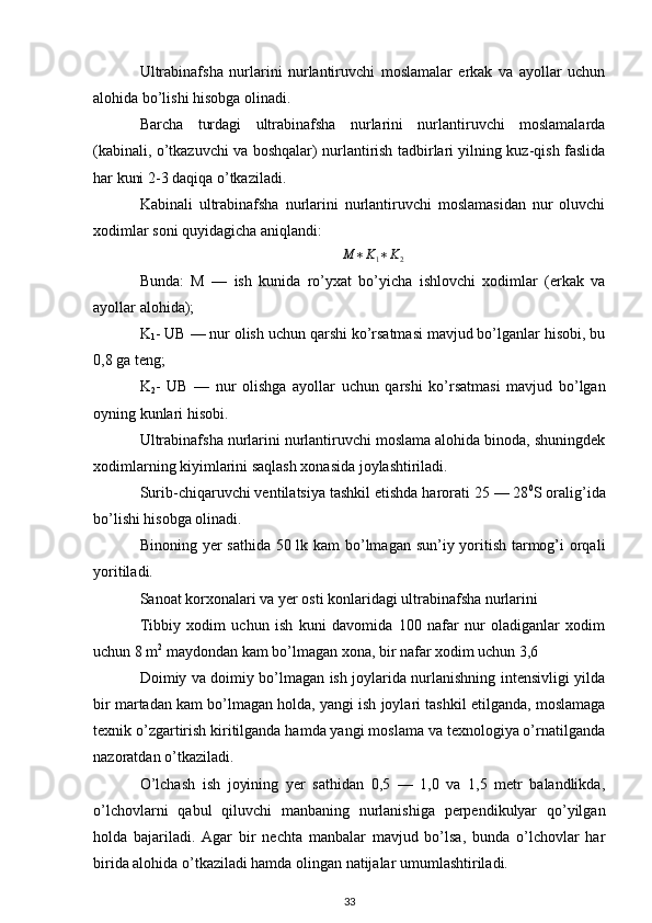 Ultrabinafsha   nurlarini   nurlantiruvchi   moslamalar   erkak   va   ayollar   uchun
alohida bo’lishi hisobga olinadi.
Barcha   turdagi   ultrabinafsha   nurlarini   nurlantiruvchi   moslamalarda
(kabinali, o’tkazuvchi va boshqalar) nurlantirish tadbirlari yilning kuz-qish faslida
har kuni 2-3 daqiqa o’tkaziladi.
Kabinali   ultrabinafsha   nurlarini   nurlantiruvchi   moslamasidan   nur   oluvchi
xodimlar soni quyidagicha aniqlandi:M	∗K1∗K2
Bunda:   M   —   ish   kunida   ro’yxat   bo’yicha   ishlovchi   xodimlar   (erkak   va
ayollar alohida);
K
1 - UB — nur olish uchun qarshi ko’rsatmasi mavjud bo’lganlar hisobi, bu
0,8 ga teng;
K
2 -   UB   —   nur   olishga   ayollar   uchun   qarshi   ko’rsatmasi   mavjud   bo’lgan
oyning kunlari hisobi.
Ultrabinafsha nurlarini nurlantiruvchi moslama alohida binoda, shuningdek
xodimlarning kiyimlarini saqlash xonasida joylashtiriladi.
Surib-chiqaruvchi ventilatsiya tashkil etishda harorati 25 — 28 0
S oralig’ida
bo’lishi hisobga olinadi.
Binoning yer sathida 50 lk kam  bo’lmagan sun’iy yoritish tarmog’i  orqali
yoritiladi.
Sanoat korxonalari va yer osti konlaridagi ultrabinafsha nurlarini 
Tibbiy   xodim   uchun   ish   kuni   davomida   100   nafar   nur   oladiganlar   xodim
uchun 8 m 2
  maydondan kam bo’lmagan xona, bir nafar xodim uchun 3,6 
Doimiy va doimiy bo’lmagan ish joylarida nurlanishning intensivligi yilda
bir martadan kam bo’lmagan holda, yangi ish joylari tashkil etilganda, moslamaga
texnik o’zgartirish kiritilganda hamda yangi moslama va texnologiya o’rnatilganda
nazoratdan o’tkaziladi.
O’lchash   ish   joyining   yer   sathidan   0,5   —   1,0   va   1,5   metr   balandlikda,
o’lchovlarni   qabul   qiluvchi   manbaning   nurlanishiga   perpendikulyar   qo’yilgan
holda   bajariladi.   Agar   bir   nechta   manbalar   mavjud   bo’lsa,   bunda   o’lchovlar   har
birida alohida o’tkaziladi hamda olingan natijalar umumlashtiriladi.
33 