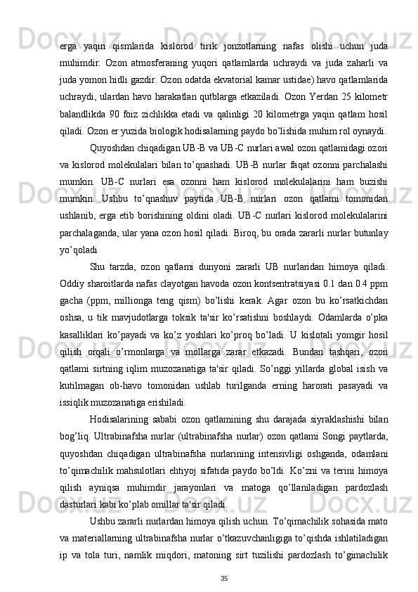 erga   yaqin   qismlarida   kislorod   tirik   jonzotlarning   nafas   olishi   uchun   juda
muhimdir.   Ozon   atmosferaning   yuqori   qatlamlarda   uchraydi   va   juda   zaharli   va
juda yomon hidlı gazdir. Ozon odatda ekvatorial kamar ustidae) havo qatlamlarida
uchraydi, ulardan havo harakatlan qutblarga etkaziladi. Ozon Yerdan 25 kilometr
balandlikda   90   foiz   zichlikka   etadi   va   qalinligi   20   kilometrga   yaqin   qatlam   hosil
qiladi. Ozon er yuzida biologik hodisalarning paydo bo’lishida muhim rol oynaydi.
Quyoshdan chiqadigan UB-B va UB-C nurlari awal ozon qatlamidagi ozori
va kislorod molekulalari  bilan  to’qnashadi.  UB-B nurlar  faqat  ozonni  parchalashi
mumkin.   UB-C   nurlari   esa   ozonni   ham   kislorod   molekulalarini   ham   buzishi
mumkin.   Ushbu   to’qnashuv   paytida   UB-B   nurlari   ozon   qatlami   tomonidan
ushlanib,   erga  etib   borishining   oldini   oladi.   UB-C   nurlari   kislorod   molekulalarini
parchalaganda, ular yana ozon hosil qiladi. Biroq, bu orada zararli nurlar butunlay
yo’qoladi
Shu   tarzda,   ozon   qatlami   dunyoni   zararli   UB   nurlaridan   himoya   qiladi.
Oddiy sharoitlarda nafas clayotgan havoda ozon kontsentratsiyasi 0.1 dan 0.4 ppm
gacha   (ppm,   millionga   teng   qism)   bo’lishi   kerak.   Agar   ozon   bu   ko’rsatkichdan
oshsa,   u   tik   mavjudotlarga   toksik   ta'sir   ko’rsatishni   boshlaydi.   Odamlarda   o’pka
kasalliklari   ko’payadi   va   ko’z   yoshlari   ko’proq   bo’ladi.   U   kislotali   yomgir   hosil
qilish   orqali   o’rmonlarga   va   mollarga   zarar   etkazadi.   Bundan   tashqari,   ozon
qatlami   sirtning   iqlim   muzozanatiga   ta'sir   qiladi.   So’nggi   yillarda   global   isish   va
kutilmagan   ob-havo   tomonidan   ushlab   turilganda   erning   harorati   pasayadi   va
issiqlik muzozanatiga erishiladi.
Hodisalarining   sababi   ozon   qatlamining   shu   darajada   siyraklashishi   bilan
bog’liq.   Ultrabinafsha   nurlar   (ultrabinafsha   nurlar)   ozon   qatlami   Songi   paytlarda,
quyoshdan   chiqadigan   ultrabinafsha   nurlarining   intensivligi   oshganda,   odamlani
to’qimachilik   mahsulotlari   ehtiyoj   sifatida   paydo   bo’ldi.   Ko’zni   va   terini   himoya
qilish   ayniqsa   muhimdir   jarayonlari   va   matoga   qo’llaniladigan   pardozlash
dasturlari kabi ko’plab omillar ta'sir qiladi.
Ushbu zararli nurlardan himoya qilish uchun. To’qimachilik sohasida mato
va materiallarning ultrabinafsha nurlar o’tkazuvchanligiga to’qishda ishlatiladigan
ip   va   tola   turi,   namlik   miqdori,   matoning   sirt   tuzilishi   pardozlash   to’gimachilik
35 