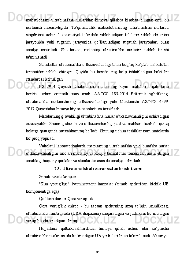 mahsulotlarni   ultrabinafsha   nurlaridan   himoya   qilishda   hisobga   olingan   omil   bu
nurlanish   intensivligidir   To’qimachilik   mahsulotlarining   ultrabinafsha   nurlarini
singdirishi   uchun   bu   xususiyat   to’qishda   ishlatiladigan   tolalarni   ishlab   chiqarish
jarayonida   yoki   tugatish   jarayonida   qo llaniladigan   tugatish   jarayonlari   bilanʻ
amalga   oshiriladi.   Shu   tarzda,   matoning   ultralinafsha   nurlarini   ushlab   turishi
ta'minlanadi
Standartlar ultrabinafsha o’tkazuvchanligi bilan bog liq ko’plab tashkilotlar	
ʻ
tomonidan   ishlab   chiqgan.   Quyida   bu   borada   eng   ko’p   ishlatiladigan   ba'zi   bir
standartlar keltirilgan
BS   7914   Quyosh   ultrabinafsha   nurlarining   kiyim   matolari   orqali   kirib
borishi   uchun   eritemik   snov   usuli.   AATCC   183-2014   Eritemik   og’irlikdagi
ultrabinafsha   nurlanishining   o’tkazuvchanligi   yoki   bloklanishi   AS/NZS   4399:
2017 Quyoshdan himoya kiyim-baholash va tasniflash
Matolarning g’ovakiligi ultrabinafsha nurlar o’tkazuvchanligini oshiradigan
xususiyatdir. Shuning chun havo o’tkazuvchanligi past va mahkam tuzilishi quruq
holatga qaraganda mustahkamroq bo’ladi. Shuning uchun teshiklar nam matolarda
ko’proq yopiladi
Vakolatli   laboratoriyalarda   matolarning   ultrabinafsha   yoki   binafsha   nurlar
o’tkazuvchanligini sino ari mahalliy va xorijiy tashkilotlar tomonidan nashr etilgan
amaldagi huquqiy qoidalar va standartlar asosida amalga oshiriladi
2.3 . Ultrabinafshali zararsizlantirish tizimi
Simob-kvarts lampasi
"Kun   yorug’ligi"   lyuminestsent   lampalar   (simob   spektridan   kichik   UB
komponentiga ega)
Qo’llash doirasi Qora yorug’lik
Qora   yorug’lik   chiroq   -   bu   asosan   spektrning   uzoq   to’lqin   uzunlikdagi
ultrabinafsha mintaqasida (UBA diapazoni) chiqaradigan va juda kam ko’rinadigan
yorug’lik chiqaradigan chiroq.
Hujjatlarni   qalbakilashtirishdan   himoya   qilish   uchun   ular   ko’pincha
ultrabinafsha nurlar ostida ko’rinadigan UB yorliqlari bilan ta'minlanadi. Aksariyat
36 