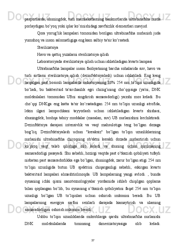 pasportlarda, shuningdek, turli mamlakatlarning banknotlarida ultrabinafsha nurda
porlaydigan bo’yoq yoki iplar ko’rinishidagi xavfsizlik elementlari mavjud.
Qora   yorug’lik   lampalari   tomonidan   berilgan   ultrabinafsha   nurlanish   juda
yumshoq va inson salomatligiga eng kam salbiy ta'sir ko’rsatadi.
Sterilizatsiya
Havo va qattiq yuzalarni sterilizatsiya qilish
Laboratoriyada sterilizatsiya qilish uchun ishlatiladigan kvarts lampasi
Ultrabinafsha  lampalar   inson  faoliyatining  barcha  sohalarida  suv,  havo  va
turli   sirtlarni   sterilizatsiya   qilish   (dezinfektsiyalash)   uchun   ishlatiladi.   Eng   keng
tarqalgan   past   bosimli   lampalarda   radiatsiyaning   86%   254   nm   to’lqin   uzunligida
bo’ladi,   bu   bakteritsid   ta'sirchanlik   egri   chizig’ining   cho’qqisiga   (ya'ni,   DNK
molekulalari   tomonidan   UBni   singdirish   samaradorligi)   yaxshi   mos   keladi.   Bu
cho’qqi   DNKga   eng   katta   ta'sir   ko’rsatadigan   254   nm   to’lqin   uzunligi   atrofida,
lekin   ilgari   lampochkani   tayyorlash   uchun   ishlatiladigan   kvarts   shishasi,
shuningdek,   boshqa   tabiiy  moddalar   (masalan,   suv)   UB   nurlanishini   kechiktiradi.
Dezinfektsiya   darajasi   intensivlik   va   vaqt   mahsulotiga   teng   bo’lgan   dozaga
bog’liq.   Dezinfektsiyalash   uchun   "keraksiz"   bo’lgan   to’lqin   uzunliklarining
nurlanishi   ultrabinafsha   chiroqning   ob'ektni   kerakli   dozada   nurlantirish   uchun
ko’proq   vaqt   talab   qilishiga   olib   keladi   va   shuning   uchun   qurilmaning
samaradorligi pasayadi. Shu sababli, hozirgi vaqtda past o’tkazish qobiliyati tufayli
nisbatan past samaradorlikka ega bo’lgan, shuningdek, zarur bo’lgan atigi 254 nm
to’lqin   uzunligida   butun   UB   spektrini   chiqarganligi   sababli,   eskirgan   kvarts
bakteritsid   lampalari   almashtirilmoqda.   UB   lampalarning   yangi   avlodi.   ,   bunda
oynaning   ichki   qismi   nanotexnologiyalar   yordamida   ishlab   chiqilgan   qoplama
bilan   qoplangan   bo’lib,   bu   oynaning   o’tkazish   qobiliyatini   faqat   254   nm   to’lqin
uzunligi   bo’lgan   UB   to’lqinlari   uchun   oshirish   imkonini   beradi.   Bu   UB
lampalarning   energiya   sarfini   sezilarli   darajada   kamaytirish   va   ularning
samaradorligini oshirish imkonini beradi.
Ushbu   to’lqin   uzunliklarida   mikroblarga   qarshi   ultrabinafsha   nurlanishi
DNK   molekulalarida   timinning   dimerizatsiyasiga   olib   keladi.
37 