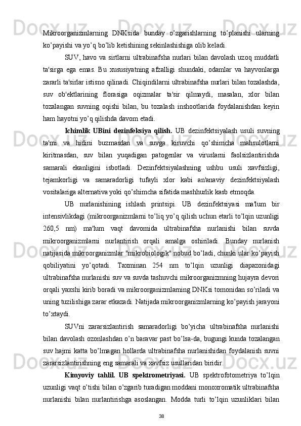 Mikroorganizmlarning   DNKsida   bunday   o’zgarishlarning   to’planishi   ularning
ko’payishi va yo’q bo’lib ketishining sekinlashishiga olib keladi.
SUV, havo  va  sirtlarni   ultrabinafsha  nurlari   bilan davolash  uzoq  muddatli
ta'sirga   ega   emas.   Bu   xususiyatning   afzalligi   shundaki,   odamlar   va   hayvonlarga
zararli ta'sirlar istisno qilinadi. Chiqindilarni ultrabinafsha nurlari bilan tozalashda,
suv   ob'ektlarining   florasiga   oqizmalar   ta'sir   qilmaydi,   masalan,   xlor   bilan
tozalangan   suvning   oqishi   bilan,   bu   tozalash   inshootlarida   foydalanishdan   keyin
ham hayotni yo’q qilishda davom etadi.
Ichimlik   UBini   dezinfeksiya   qilish.   UB   dezinfektsiyalash   usuli   suvning
ta'mi   va   hidini   buzmasdan   va   suvga   kiruvchi   qo’shimcha   mahsulotlarni
kiritmasdan,   suv   bilan   yuqadigan   patogenlar   va   viruslarni   faolsizlantirishda
samarali   ekanligini   isbotladi.   Dezinfektsiyalashning   ushbu   usuli   xavfsizligi,
tejamkorligi   va   samaradorligi   tufayli   xlor   kabi   an'anaviy   dezinfektsiyalash
vositalariga alternativa yoki qo’shimcha sifatida mashhurlik kasb etmoqda.
UB   nurlanishining   ishlash   printsipi.   UB   dezinfektsiyasi   ma'lum   bir
intensivlikdagi (mikroorganizmlarni to’liq yo’q qilish uchun etarli to’lqin uzunligi
260,5   nm)   ma'lum   vaqt   davomida   ultrabinafsha   nurlanishi   bilan   suvda
mikroorganizmlarni   nurlantirish   orqali   amalga   oshiriladi.   Bunday   nurlanish
natijasida mikroorganizmlar "mikrobiologik" nobud bo’ladi, chunki ular ko’payish
qobiliyatini   yo’qotadi.   Taxminan   254   nm   to’lqin   uzunligi   diapazonidagi
ultrabinafsha nurlanishi suv va suvda tashuvchi mikroorganizmning hujayra devori
orqali yaxshi kirib boradi va mikroorganizmlarning DNKsi tomonidan so’riladi va
uning tuzilishiga zarar etkazadi. Natijada mikroorganizmlarning ko’payish jarayoni
to’xtaydi.
SUVni   zararsizlantirish   samaradorligi   bo’yicha   ultrabinafsha   nurlanishi
bilan davolash ozonlashdan o’n baravar past bo’lsa-da, bugungi kunda tozalangan
suv hajmi  katta bo’lmagan hollarda ultrabinafsha nurlanishidan foydalanish suvni
zararsizlantirishning eng samarali va xavfsiz usullaridan biridir.
Kimyoviy   tahlil.   UB   spektrometriyasi.   UB   spektrofotometriya   to’lqin
uzunligi vaqt o’tishi bilan o’zgarib turadigan moddani monoxromatik ultrabinafsha
nurlanishi   bilan   nurlantirishga   asoslangan.   Modda   turli   to’lqin   uzunliklari   bilan
38 