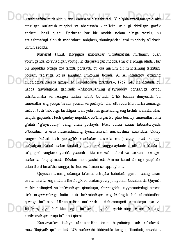 ultrabinafsha nurlanishini turli darajada o’zlashtiradi. Y o’qida uzatilgan yoki aks
ettirilgan   nurlanish   miqdori   va   abscissada   -   to’lqin   uzunligi   chizilgan   grafik
spektrni   hosil   qiladi.   Spektrlar   har   bir   modda   uchun   o’ziga   xosdir,   bu
aralashmadagi   alohida   moddalarni   aniqlash,   shuningdek   ularni   miqdoriy   o’lchash
uchun asosdir.
Mineral   tahlil.   Ko’pgina   minerallar   ultrabinafsha   nurlanish   bilan
yoritilganda ko’rinadigan yorug’lik chiqaradigan moddalarni o’z ichiga oladi. Har
bir   nopoklik   o’ziga   xos   tarzda   porlaydi,   bu   esa   ma'lum   bir   mineralning   tarkibini
porlash   tabiatiga   ko’ra   aniqlash   imkonini   beradi.   A.   A.   Malaxov   o’zining
«Geologiya   haqida   qiziq»   (M.,   «Molodaya   gvardiya»,   1969.   240   s.)   kitobida   bu
haqda   quyidagicha   gapiradi:   «Minerallarning   g’ayrioddiy   porlashiga   katod,
ultrabinafsha   va   rentgen   nurlari   sabab   bo’ladi.   O’lik   toshlar   dunyosida   bu
minerallar eng yorqin tarzda yonadi va porlaydi, ular ultrabinafsha nurlar zonasiga
tushib, tosh tarkibiga kiritilgan uran yoki marganetsning eng kichik aralashmalari
haqida gapiradi. Hech qanday nopoklik bo’lmagan ko’plab boshqa minerallar ham
g’alati   "g’ayrioddiy"   rang   bilan   porlaydi.   Men   butun   kunni   laboratoriyada
o’tkazdim,   u   erda   minerallarning   lyuminestsent   nurlanishini   kuzatdim.   Oddiy
rangsiz   kaltsit   turli   yorug’lik   manbalari   ta'sirida   mo’'jizaviy   tarzda   rangga
bo’yalgan. Katod nurlari kristall yoqutni qizil rangga aylantirdi, ultrabinafshada u
to’q   qizil   ranglarni   yoritib   yubordi.   Ikki   mineral   -   florit   va   tsirkon   -   rentgen
nurlarida   farq   qilmadi.   Ikkalasi   ham   yashil   edi.   Ammo   katod   chirog’i   yoqilishi
bilan ftorit binafsha rangga, tsirkon esa limon sariqqa aylandi”. 
Quyosh   nurining   odamga   ta'sirini   ortiqcha   baholash   qiyin   -   uning   ta'siri
ostida tanada eng muhim fiziologik va biokimyoviy jarayonlar boshlanadi. Quyosh
spektri   infraqizil   va   ko’rinadigan   qismlarga,   shuningdek,   sayyoramizdagi   barcha
tirik   organizmlarga   katta   ta'sir   ko’rsatadigan   eng   biologik   faol   ultrabinafsha
qismga   bo’linadi.   Ultrabinafsha   nurlanish   -   elektromagnit   xarakterga   ega   va
fotokimyoviy   faollikka   ega   bo’lgan   quyosh   spektrining   inson   ko’ziga
sezilmaydigan qisqa to’lqinli qismi.
Xususiyatlari   tufayli   ultrabinafsha   inson   hayotining   turli   sohalarida
muzaffaqiyatli   qo’llaniladi.   UB   nurlanishi   tibbiyotda   keng   qo’llaniladi,   chunki   u
39 