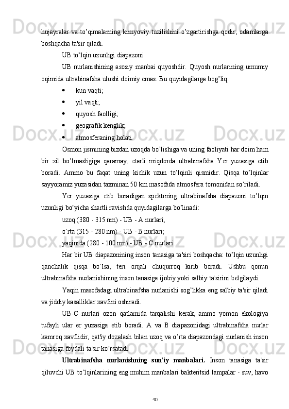 hujayralar  va  to’qimalarning  kimyoviy  tuzilishini  o’zgartirishga   qodir,  odamlarga
boshqacha ta'sir qiladi.
UB to’lqin uzunligi diapazoni
UB   nurlanishining   asosiy   manbai   quyoshdir.   Quyosh   nurlarining   umumiy
oqimida ultrabinafsha ulushi doimiy emas. Bu quyidagilarga bog’liq:
 kun vaqti;
 yil vaqti;
 quyosh faolligi;
 geografik kenglik;
 atmosferaning holati.
Osmon jismining bizdan uzoqda bo’lishiga va uning faoliyati har doim ham
bir   xil   bo’lmasligiga   qaramay,   etarli   miqdorda   ultrabinafsha   Yer   yuzasiga   etib
boradi.   Ammo   bu   faqat   uning   kichik   uzun   to’lqinli   qismidir.   Qisqa   to’lqinlar
sayyoramiz yuzasidan taxminan 50 km masofada atmosfera tomonidan so’riladi.
Yer   yuzasiga   etib   boradigan   spektrning   ultrabinafsha   diapazoni   to’lqin
uzunligi bo’yicha shartli ravishda quyidagilarga bo’linadi:
uzoq (380 - 315 nm) - UB - A nurlari;
o’rta (315 - 280 nm) - UB - B nurlari;
yaqinida (280 - 100 nm) - UB - C nurlari.
Har bir UB diapazonining inson tanasiga ta'siri boshqacha: to’lqin uzunligi
qanchalik   qisqa   bo’lsa,   teri   orqali   chuqurroq   kirib   boradi.   Ushbu   qonun
ultrabinafsha nurlanishining inson tanasiga ijobiy yoki salbiy ta'sirini belgilaydi.
Yaqin masofadagi ultrabinafsha nurlanishi sog’likka eng salbiy ta'sir qiladi
va jiddiy kasalliklar xavfini oshiradi.
UB-C   nurlari   ozon   qatlamida   tarqalishi   kerak,   ammo   yomon   ekologiya
tufayli   ular   er   yuzasiga   etib   boradi.   A   va   B   diapazonidagi   ultrabinafsha   nurlar
kamroq xavflidir, qat'iy dozalash bilan uzoq va o’rta diapazondagi nurlanish inson
tanasiga foydali ta'sir ko’rsatadi.
Ultrabinafsha   nurlanishning   sun'iy   manbalari.   Inson   tanasiga   ta'sir
qiluvchi UB to’lqinlarining eng muhim manbalari bakteritsid lampalar - suv, havo
40 