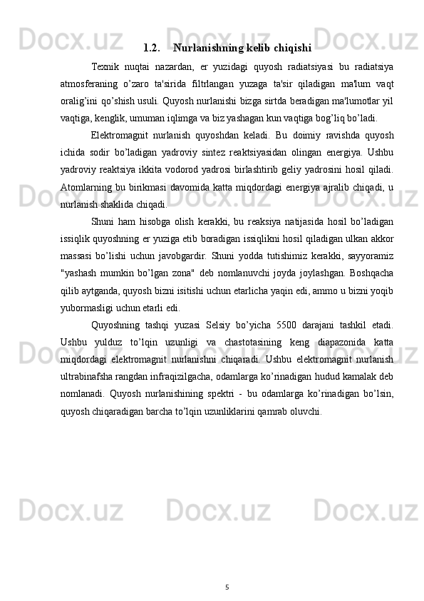 1.2. Nurlanishning kelib chiqishi
Texnik   nuqtai   nazardan,   er   yuzidagi   quyosh   radiatsiyasi   bu   radiatsiya
atmosferaning   o’zaro   ta'sirida   filtrlangan   yuzaga   ta'sir   qiladigan   ma'lum   vaqt
oralig’ini qo’shish usuli. Quyosh nurlanishi bizga sirtda beradigan ma'lumotlar yil
vaqtiga, kenglik, umuman iqlimga va biz yashagan kun vaqtiga bog’liq bo’ladi.
Elektromagnit   nurlanish   quyoshdan   keladi.   Bu   doimiy   ravishda   quyosh
ichida   sodir   bo’ladigan   yadroviy   sintez   reaktsiyasidan   olingan   energiya.   Ushbu
yadroviy reaktsiya ikkita vodorod yadrosi  birlashtirib geliy yadrosini  hosil  qiladi.
Atomlarning   bu   birikmasi   davomida   katta   miqdordagi   energiya   ajralib   chiqadi,   u
nurlanish shaklida chiqadi.
Shuni   ham   hisobga   olish   kerakki,   bu   reaksiya   natijasida   hosil   bo’ladigan
issiqlik quyoshning er yuziga etib boradigan issiqlikni hosil qiladigan ulkan akkor
massasi   bo’lishi   uchun   javobgardir.   Shuni   yodda   tutishimiz   kerakki,   sayyoramiz
"yashash   mumkin   bo’lgan   zona"   deb   nomlanuvchi   joyda   joylashgan.   Boshqacha
qilib aytganda, quyosh bizni isitishi uchun etarlicha yaqin edi, ammo u bizni yoqib
yubormasligi uchun etarli edi.
Quyoshning   tashqi   yuzasi   Selsiy   bo’yicha   5500   darajani   tashkil   etadi.
Ushbu   yulduz   to’lqin   uzunligi   va   chastotasining   keng   diapazonida   katta
miqdordagi   elektromagnit   nurlanishni   chiqaradi.   Ushbu   elektromagnit   nurlanish
ultrabinafsha rangdan infraqizilgacha, odamlarga ko’rinadigan hudud kamalak deb
nomlanadi.   Quyosh   nurlanishining   spektri   -   bu   odamlarga   ko’rinadigan   bo’lsin,
quyosh chiqaradigan barcha to’lqin uzunliklarini qamrab oluvchi.
5 