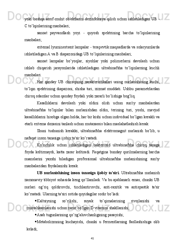 yoki boshqa atrof-muhit ob'ektlarini dezinfeksiya qilish uchun ishlatiladigan UB -
C to’lqinlarining manbalari;
sanoat   payvandlash   yoyi   -   quyosh   spektrining   barcha   to’lqinlarining
manbalari;
eritemal lyuminestsent lampalar - terapevtik maqsadlarda va solaryumlarda
ishlatiladigan A va B diapazonidagi UB to’lqinlarining manbalari;
sanoat   lampalar   bo’yoqlar,   siyohlar   yoki   polimerlarni   davolash   uchun
ishlab   chiqarish   jarayonlarida   ishlatiladigan   ultrabinafsha   to’lqinlarning   kuchli
manbalari.
Har   qanday   UB   chiroqning   xarakteristikalari   uning   nurlanishining   kuchi,
to’lqin   spektrining   diapazoni,   shisha   turi,   xizmat   muddati.   Ushbu   parametrlardan
chiroq odamlar uchun qanday foydali yoki zararli bo’lishiga bog’liq.
Kasalliklarni   davolash   yoki   oldini   olish   uchun   sun'iy   manbalardan
ultrabinafsha   to’lqinlar   bilan   nurlanishdan   oldin,   terining   turi,   yoshi,   mavjud
kasalliklarini hisobga olgan holda, har bir kishi uchun individual bo’lgan kerakli va
etarli eritema dozasini tanlash uchun mutaxassis bilan maslahatlashish kerak.
Shuni   tushunish   kerakki,   ultrabinafsha   elektromagnit   nurlanish   bo’lib,   u
nafaqat inson tanasiga ijobiy ta'sir ko’rsatadi.
Ko’nchilik   uchun   ishlatiladigan   bakteritsid   ultrabinafsha   chiroq   tanaga
foyda   keltirmaydi,   katta   zarar   keltiradi.   Faqatgina   bunday   qurilmalarning   barcha
nuanslarini   yaxshi   biladigan   professional   ultrabinafsha   nurlanishining   sun'iy
manbalaridan foydalanishi kerak.
UB  nurlanishining  inson   tanasiga   ijobiy  ta'siri.   Ultrabinafsha   nurlanish
zamonaviy tibbiyot sohasida keng qo’llaniladi. Va bu ajablanarli emas, chunki UB
nurlari   og’riq   qoldiruvchi,   tinchlantiruvchi,   anti-raxitik   va   antispastik   ta'sir
ko’rsatadi. Ularning ta'siri ostida quyidagilar sodir bo’ladi:
 Kaltsiyning   so’rilishi,   suyak   to’qimalarining   rivojlanishi   va
mustahkamlanishi uchun zarur bo’lgan D vitamini shakllanishi;
 Asab tugunlarining qo’zg’aluvchanligining pasayishi;
 Metabolizmning   kuchayishi,   chunki   u   fermentlarning   faollashishiga   olib
keladi;
41 