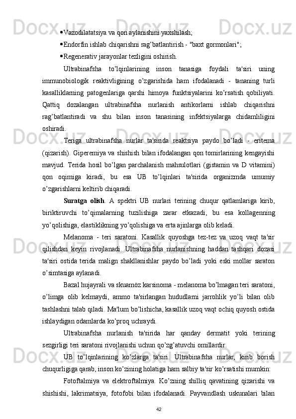  Vazodilatatsiya va qon aylanishini yaxshilash;
 Endorfin ishlab chiqarishni rag’batlantirish - "baxt gormonlari";
 Regenerativ jarayonlar tezligini oshirish.
Ultrabinafsha   to’lqinlarining   inson   tanasiga   foydali   ta'siri   uning
immunobiologik   reaktivligining   o’zgarishida   ham   ifodalanadi   -   tananing   turli
kasalliklarning   patogenlariga   qarshi   himoya   funktsiyalarini   ko’rsatish   qobiliyati.
Qattiq   dozalangan   ultrabinafsha   nurlanish   antikorlarni   ishlab   chiqarishni
rag’batlantiradi   va   shu   bilan   inson   tanasining   infektsiyalarga   chidamliligini
oshiradi.
Teriga   ultrabinafsha   nurlar   ta'sirida   reaktsiya   paydo   bo’ladi   -   eritema
(qizarish). Giperemiya va shishish bilan ifodalangan qon tomirlarining kengayishi
mavjud.   Terida   hosil   bo’lgan   parchalanish   mahsulotlari   (gistamin   va   D   vitamini)
qon   oqimiga   kiradi,   bu   esa   UB   to’lqinlari   ta'sirida   organizmda   umumiy
o’zgarishlarni keltirib chiqaradi.
Suratga   olish .   A   spektri   UB   nurlari   terining   chuqur   qatlamlariga   kirib,
biriktiruvchi   to’qimalarning   tuzilishiga   zarar   etkazadi,   bu   esa   kollagenning
yo’qolishiga, elastiklikning yo’qolishiga va erta ajinlarga olib keladi.
Melanoma   -   teri   saratoni.   Kasallik   quyoshga   tez-tez   va   uzoq   vaqt   ta'sir
qilishdan   keyin   rivojlanadi.   Ultrabinafsha   nurlanishning   haddan   tashqari   dozasi
ta'siri   ostida   terida   malign   shakllanishlar   paydo   bo’ladi   yoki   eski   mollar   saraton
o’simtasiga aylanadi.
Bazal hujayrali va skuamöz karsinoma - melanoma bo’lmagan teri saratoni,
o’limga   olib   kelmaydi,   ammo   ta'sirlangan   hududlarni   jarrohlik   yo’li   bilan   olib
tashlashni talab qiladi. Ma'lum bo’lishicha, kasallik uzoq vaqt ochiq quyosh ostida
ishlaydigan odamlarda ko’proq uchraydi.
Ultrabinafsha   nurlanish   ta'sirida   har   qanday   dermatit   yoki   terining
sezgirligi teri saratoni rivojlanishi uchun qo’zg’atuvchi omillardir.
UB   to’lqinlarining   ko’zlarga   ta'siri.   Ultrabinafsha   nurlar,   kirib   borish
chuqurligiga qarab, inson ko’zining holatiga ham salbiy ta'sir ko’rsatishi mumkin:
Fotoftalmiya   va   elektroftalmiya.   Ko’zning   shilliq   qavatining   qizarishi   va
shishishi,   lakrimatsiya,   fotofobi   bilan   ifodalanadi.   Payvandlash   uskunalari   bilan
42 