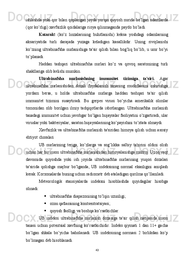 ishlashda yoki qor bilan qoplangan joyda yorqin quyosh nurida bo’lgan odamlarda
(qor ko’rligi) xavfsizlik qoidalariga rioya qilinmaganda paydo bo’ladi.
Katarak t   (ko’z   linzalarining   bulutlanishi)   keksa   yoshdagi   odamlarning
aksariyatida   turli   darajada   yuzaga   keladigan   kasallikdir.   Uning   rivojlanishi
ko’zning   ultrabinafsha   nurlanishiga   ta'sir   qilish   bilan   bog’liq   bo’lib,   u   umr   bo’yi
to’planadi.
Haddan   tashqari   ultrabinafsha   nurlari   ko’z   va   qovoq   saratonining   turli
shakllariga olib kelishi mumkin.
Ultrabinafsha   nurlanishning   immunitet   tizimiga   ta'siri.   Agar
ultrabinafsha   nurlanishidan   dozali   foydalanish   tananing   mudofaasini   oshirishga
yordam   bersa,   u   holda   ultrabinafsha   nurlarga   haddan   tashqari   ta'sir   qilish
immunitet   tizimini   susaytiradi.   Bu   gerpes   virusi   bo’yicha   amerikalik   olimlar
tomonidan   olib   borilgan   ilmiy   tadqiqotlarda   isbotlangan.   Ultrabinafsha   nurlanish
tanadagi immunitet uchun javobgar bo’lgan hujayralar faoliyatini o’zgartiradi, ular
viruslar yoki bakteriyalar, saraton hujayralarining ko’payishini to’xtata olmaydi.
Xavfsizlik va ultrabinafsha nurlanish ta'siridan himoya qilish uchun asosiy
ehtiyot choralari
UB   nurlarining   teriga,   ko’zlarga   va   sog’likka   salbiy   ta'sirini   oldini   olish
uchun har bir inson ultrabinafsha nurlanishidan himoyalanishga muhtoj. Uzoq vaqt
davomida   quyoshda   yoki   ish   joyida   ultrabinafsha   nurlarining   yuqori   dozalari
ta'sirida   qolishga   majbur   bo’lganda,   UB   indeksining   normal   ekanligini   aniqlash
kerak. Korxonalarda buning uchun radiometr deb ataladigan qurilma qo’llaniladi.
Meteorologik   stansiyalarda   indeksni   hisoblashda   quyidagilar   hisobga
olinadi:
 ultrabinafsha diapazonining to’lqin uzunligi;
 ozon qatlamining kontsentratsiyasi;
 quyosh faolligi va boshqa ko’rsatkichlar.
UB   indeksi   ultrabinafsha   nurlanish   dozasiga   ta'sir   qilish   natijasida   inson
tanasi  uchun potentsial  xavfning ko’rsatkichidir. Indeks qiymati  1 dan 11+ gacha
bo’lgan   shkala   bo’yicha   baholanadi.   UB   indeksining   normasi   2   birlikdan   ko’p
bo’lmagan deb hisoblanadi.
43 