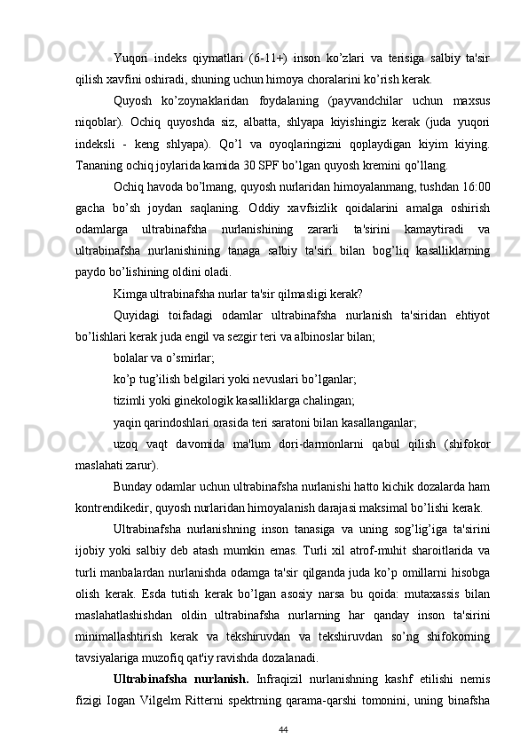 Yuqori   indeks   qiymatlari   (6-11+)   inson   ko’zlari   va   terisiga   salbiy   ta'sir
qilish xavfini oshiradi, shuning uchun himoya choralarini ko’rish kerak.
Quyosh   ko’zoynaklaridan   foydalaning   (payvandchilar   uchun   maxsus
niqoblar).   Ochiq   quyoshda   siz,   albatta,   shlyapa   kiyishingiz   kerak   (juda   yuqori
indeksli   -   keng   shlyapa).   Qo’l   va   oyoqlaringizni   qoplaydigan   kiyim   kiying.
Tananing ochiq joylarida kamida 30 SPF bo’lgan quyosh kremini qo’llang.
Ochiq havoda bo’lmang, quyosh nurlaridan himoyalanmang, tushdan 16:00
gacha   bo’sh   joydan   saqlaning.   Oddiy   xavfsizlik   qoidalarini   amalga   oshirish
odamlarga   ultrabinafsha   nurlanishining   zararli   ta'sirini   kamaytiradi   va
ultrabinafsha   nurlanishining   tanaga   salbiy   ta'siri   bilan   bog’liq   kasalliklarning
paydo bo’lishining oldini oladi.
Kimga ultrabinafsha nurlar ta'sir qilmasligi kerak?
Quyidagi   toifadagi   odamlar   ultrabinafsha   nurlanish   ta'siridan   ehtiyot
bo’lishlari kerak juda engil va sezgir teri va albinoslar bilan;
bolalar va o’smirlar;
ko’p tug’ilish belgilari yoki nevuslari bo’lganlar;
tizimli yoki ginekologik kasalliklarga chalingan;
yaqin qarindoshlari orasida teri saratoni bilan kasallanganlar;
uzoq   vaqt   davomida   ma'lum   dori-darmonlarni   qabul   qilish   (shifokor
maslahati zarur).
Bunday odamlar uchun ultrabinafsha nurlanishi hatto kichik dozalarda ham
kontrendikedir, quyosh nurlaridan himoyalanish darajasi maksimal bo’lishi kerak.
Ultrabinafsha   nurlanishning   inson   tanasiga   va   uning   sog’lig’iga   ta'sirini
ijobiy   yoki   salbiy   deb   atash   mumkin   emas.   Turli   xil   atrof-muhit   sharoitlarida   va
turli manbalardan nurlanishda odamga ta'sir qilganda juda ko’p omillarni hisobga
olish   kerak.   Esda   tutish   kerak   bo’lgan   asosiy   narsa   bu   qoida:   mutaxassis   bilan
maslahatlashishdan   oldin   ultrabinafsha   nurlarning   har   qanday   inson   ta'sirini
minimallashtirish   kerak   va   tekshiruvdan   va   tekshiruvdan   so’ng   shifokorning
tavsiyalariga muzofiq qat'iy ravishda dozalanadi.
Ultrabinafsha   nurlanish.   Infraqizil   nurlanishning   kashf   etilishi   nemis
fizigi   Iogan   Vilgelm   Ritterni   spektrning   qarama-qarshi   tomonini,   uning   binafsha
44 