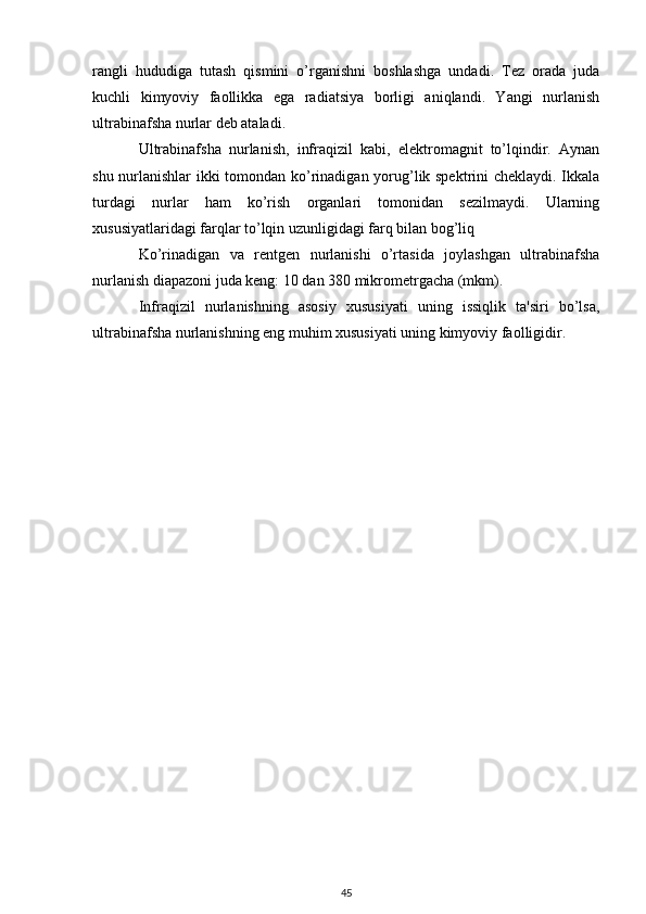 rangli   hududiga   tutash   qismini   o’rganishni   boshlashga   undadi.   Tez   orada   juda
kuchli   kimyoviy   faollikka   ega   radiatsiya   borligi   aniqlandi.   Yangi   nurlanish
ultrabinafsha nurlar deb ataladi.
Ultrabinafsha   nurlanish,   infraqizil   kabi,   elektromagnit   to’lqindir.   Aynan
shu nurlanishlar  ikki tomondan ko’rinadigan yorug’lik spektrini cheklaydi. Ikkala
turdagi   nurlar   ham   ko’rish   organlari   tomonidan   sezilmaydi.   Ularning
xususiyatlaridagi farqlar to’lqin uzunligidagi farq bilan bog’liq
Ko’rinadigan   va   rentgen   nurlanishi   o’rtasida   joylashgan   ultrabinafsha
nurlanish diapazoni juda keng: 10 dan 380 mikrometrgacha (mkm).
Infraqizil   nurlanishning   asosiy   xususiyati   uning   issiqlik   ta'siri   bo’lsa,
ultrabinafsha nurlanishning eng muhim xususiyati uning kimyoviy faolligidir. 
45 