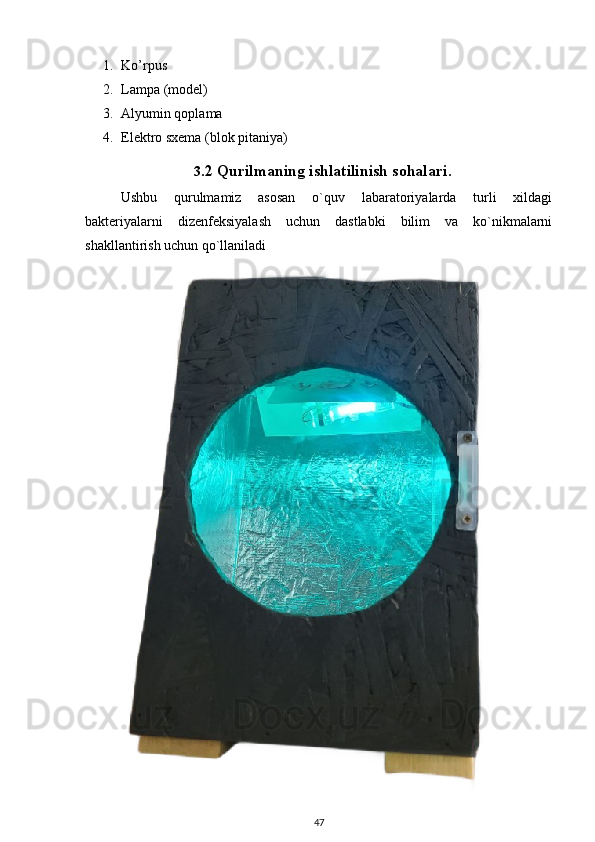 1. Ko’rpus
2. Lampa (model)
3. Alyumin qoplama
4. Elektro sxema (blok pitaniya)
3. 2 Qurilmaning ishlatilinish sohalari .
Ushbu   qurulmamiz   asosan   o`quv   labaratoriyalarda   turli   xildagi
bakteriyalarni   dizenfeksiyalash   uchun   dastlabki   bilim   va   ko`nikmalarni
shakllantirish uchun qo`llaniladi 
47 