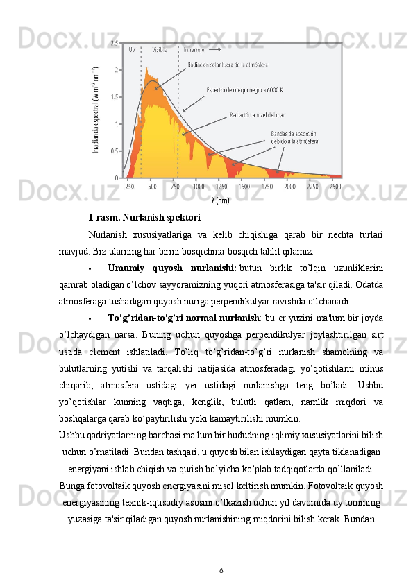 1-rasm. Nurlanish spektori
Nurlanish   xususiyatlariga   va   kelib   chiqishiga   qarab   bir   nechta   turlari
mavjud.  Biz ularning har birini bosqichma-bosqich tahlil qilamiz:
 Umumiy   quyosh   nurlanishi:   butun   birlik   to’lqin   uzunliklarini
qamrab oladigan o’lchov sayyoramizning yuqori atmosferasiga ta'sir qiladi. Odatda
atmosferaga tushadigan quyosh nuriga perpendikulyar ravishda o’lchanadi.
 To’g’ridan-to’g’ri normal nurlanish : bu er yuzini ma'lum bir joyda
o’lchaydigan   narsa.   Buning   uchun   quyoshga   perpendikulyar   joylashtirilgan   sirt
ustida   element   ishlatiladi.   To’liq   to’g’ridan-to’g’ri   nurlanish   shamolning   va
bulutlarning   yutishi   va   tarqalishi   natijasida   atmosferadagi   yo’qotishlarni   minus
chiqarib,   atmosfera   ustidagi   yer   ustidagi   nurlanishga   teng   bo’ladi.   Ushbu
yo’qotishlar   kunning   vaqtiga,   kenglik,   bulutli   qatlam,   namlik   miqdori   va
boshqalarga qarab ko’paytirilishi yoki kamaytirilishi mumkin.
Ushbu qadriyatlarning barchasi ma'lum bir hududning iqlimiy xususiyatlarini bilish
uchun o’rnatiladi. Bundan tashqari, u quyosh bilan ishlaydigan qayta tiklanadigan
energiyani ishlab chiqish va qurish bo’yicha ko’plab tadqiqotlarda qo’llaniladi.
Bunga fotovoltaik quyosh energiyasini misol keltirish mumkin. Fotovoltaik quyosh
energiyasining texnik-iqtisodiy asosini o’tkazish uchun yil davomida uy tomining
yuzasiga ta'sir qiladigan quyosh nurlanishining miqdorini bilish kerak. Bundan
6 