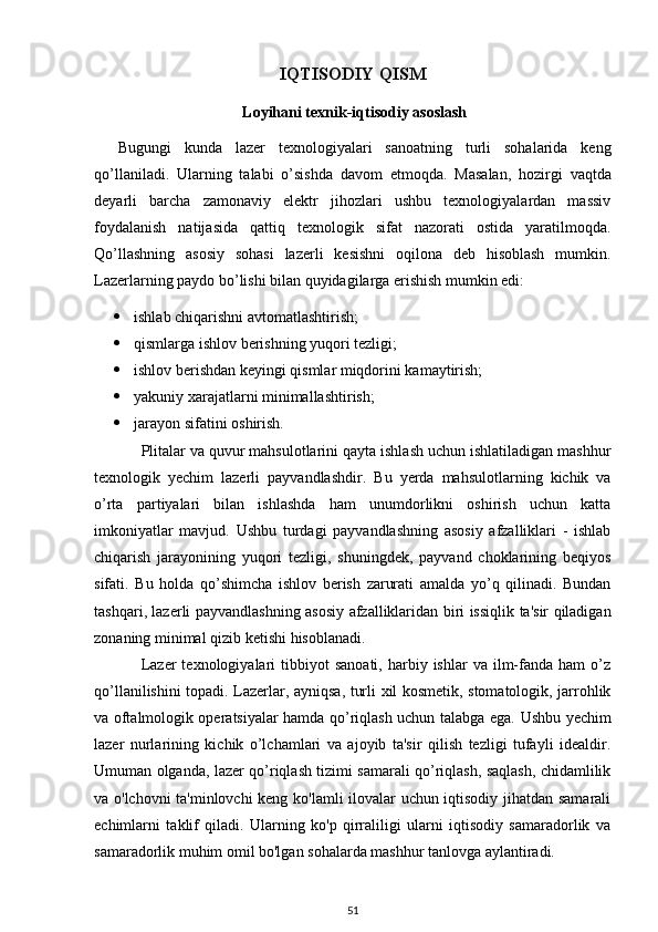 IQTISODIY QISM
 Loyihani texnik-iqtisodiy asoslash
Bugungi   kunda   lazer   texnologiyalari   sanoatning   turli   sohalarida   keng
qo’llaniladi.   Ularning   talabi   o’sishda   davom   etmoqda.   Masalan,   hozirgi   vaqtda
deyarli   barcha   zamonaviy   elektr   jihozlari   ushbu   texnologiyalardan   massiv
foydalanish   natijasida   qattiq   texnologik   sifat   nazorati   ostida   yaratilmoqda.
Qo’llashning   asosiy   sohasi   lazerli   kesishni   oqilona   deb   hisoblash   mumkin.
Lazerlarning paydo bo’lishi bilan quyidagilarga erishish mumkin edi: 
 ishlab   chiqarishni   avtomatlashtirish ; 
 qismlarga ishlov berishning yuqori tezligi; 
 ishlov berishdan keyingi qismlar miqdorini kamaytirish; 
 yakuniy   xarajatlarni   minimallashtirish ; 
 jarayon   sifatini   oshirish .
Plitalar va quvur mahsulotlarini qayta ishlash uchun ishlatiladigan mashhur
texnologik   yechim   lazerli   payvandlashdir.   Bu   yerda   mahsulotlarning   kichik   va
o’rta   partiyalari   bilan   ishlashda   ham   unumdorlikni   oshirish   uchun   katta
imkoniyatlar   mavjud.   Ushbu   turdagi   payvandlashning   asosiy   afzalliklari   -   ishlab
chiqarish   jarayonining   yuqori   tezligi,   shuningdek,   payvand   choklarining   beqiyos
sifati.   Bu   holda   qo ’ shimcha   ishlov   berish   zarurati   amalda   yo ’ q   qilinadi .   Bundan
tashqari ,   lazerli   payvandlashning   asosiy   afzalliklaridan   biri   issiqlik   ta ' sir   qiladigan
zonaning   minimal   qizib   ketishi   hisoblanadi .
Lazer  texnologiyalari  tibbiyot   sanoati,  harbiy  ishlar  va  ilm-fanda   ham   o’z
qo’llanilishini topadi.   Lazerlar, ayniqsa, turli xil kosmetik, stomatologik, jarrohlik
va oftalmologik operatsiyalar hamda qo’riqlash uchun talabga ega.   Ushbu yechim
lazer   nurlarining   kichik   o’lchamlari   va   ajoyib   ta'sir   qilish   tezligi   tufayli   idealdir.
Umuman olganda, lazer qo’riqlash tizimi samarali qo’riqlash, saqlash, chidamlilik
va o'lchovni ta'minlovchi keng ko'lamli ilovalar uchun iqtisodiy jihatdan samarali
echimlarni   taklif   qiladi.   Ularning   ko'p   qirraliligi   ularni   iqtisodiy   samaradorlik   va
samaradorlik muhim omil bo'lgan sohalarda mashhur tanlovga aylantiradi.
51 