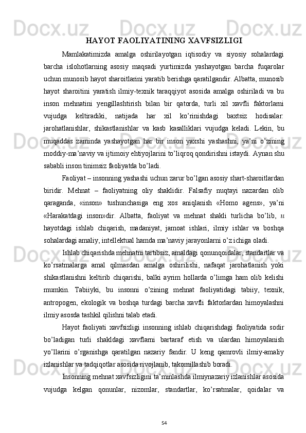 HAYOT FAOLIYATINING XAVFSIZLIGI
Mamlakatimizda   amalga   oshirilayotgan   iqtisodiy   va   siyosiy   sohalardagi
barcha   islohotlarning   asosiy   maqsadi   yurtimizda   yashayotgan   barcha   fuqarolar
uchun munosib hayot sharoitlarini yaratib berishga qaratilgandir. Albatta, munosib
hayot   sharoitini   yaratish   ilmiy-texnik   taraqqiyot   asosida   amalga   oshiriladi   va   bu
inson   mehnatini   yengillashtirish   bilan   bir   qatorda,   turli   xil   xavfli   faktorlarni
vujudga   keltiradiki,   natijada   har   xil   ko’rinishdagi   baxtsiz   hodisalar:
jarohatlanishlar,   shikastlanishlar   va   kasb   kasalliklari   vujudga   keladi.   Lekin,   bu
muqaddas   zaminda   yashayotgan   har   bir   inson   yaxshi   yashashni,   у a’ni   o’zining
moddiy-ma’naviy va ijtimoiy ehtiyojlarini to’liqroq qondirishni istaydi.  Aynan shu
sababli inson tinimsiz faoliyatda bo’ladi. 
Faoliyat – insonning yashashi uchun zarur bo’lgan asosiy shart-sharoitlardan
biridir.   Mehnat   –   faoliyatning   oliy   shaklidir.   Falsafiy   nuqtayi   nazardan   olib
qaraganda,   «inson»   tushunchasiga   eng   xos   aniqlanish   «Homo   agens»,   у a’ni
«Harakatdagi   inson»dir.   Albatta,   faoliyat   va   mehnat   shakli   turlicha   bo’lib,   и
hayotdagi   ishlab   chiqarish,   madaniyat,   jamoat   ishlari,   ilmiy   ishlar   va   boshqa
sohalardagi amaliy, intellektual hamda ma’naviy jarayonlarni o’z ichiga oladi. 
Ishlab chiqarishda mehnatni tartibsiz, amaldagi qonunqoidalar, standartlar va
ko’rsatmalarga   amal   qilmasdan   amalga   oshirilishi,   nafaqat   jarohatlanish   yoki
shikastlanishni   keltirib   chiqarishi,   balki   ayrim   hollarda   o’limga   ham   olib   kelishi
mumkin.   Tabiiyki,   bu   insonni   o’zining   mehnat   faoliyatidagi   tabiiy,   texnik,
antropogen,   ekologik   va   boshqa   turdagi   barcha   xavfli   faktorlardan   himoyalashni
ilmiy asosda tashkil qilishni talab etadi. 
Hayot   faoliyati   xavfsizligi   insonning   ishlab   chiqarishdagi   faoliyatida   sodir
bo’ladigan   turli   shakldagi   xavflarni   bartaraf   etish   va   ulardan   himoyalanish
у o’llarini   o’rganishga   qaratilgan   nazariy   fandir.   U   keng   qamrovli   ilmiy-amaliy
izlanishlar va tadqiqotlar asosida rivojlanib, takomillashib boradi.
Insonning mehnat xavfsizligini ta’minlashda ilmiynazariy izlanishlar asosida
vujudga   kelgan   qonunlar,   nizomlar,   standartlar,   ko’rsatmalar,   qoidalar   va
54 