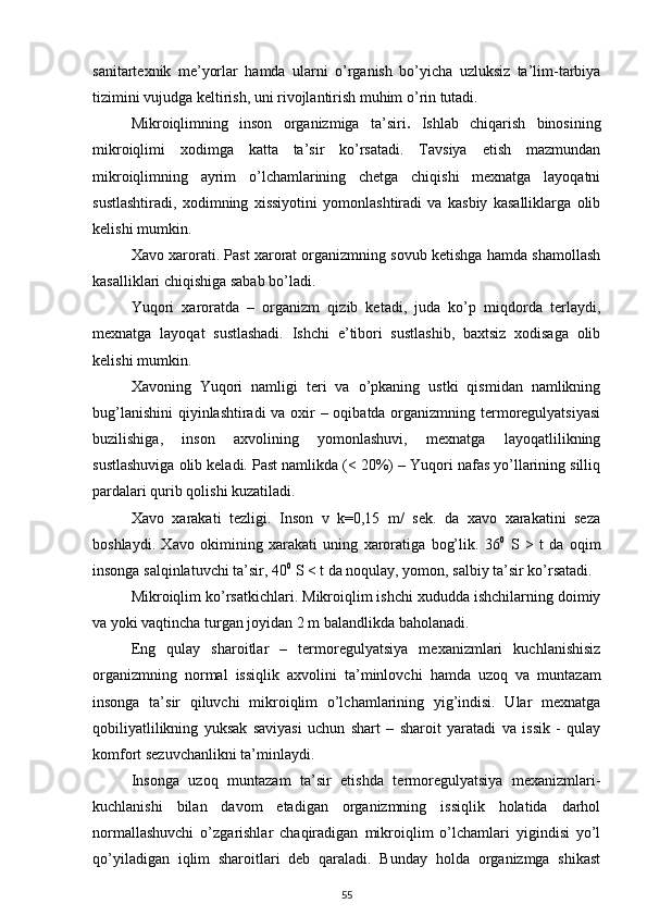 sanitartexnik   me’yorlar   hamda   ularni   o’rganish   bo’yicha   uzluksiz   ta’lim-tarbiya
tizimini vujudga keltirish, uni rivojlantirish muhim o’rin tutadi.
Mikroiqlimning   inson   organizmiga   ta’siri .   Ishlab   chiqarish   binosining
mikroiqlimi   xodimga   katta   ta’sir   ko’rsatadi.   Tavsiya   etish   mazmundan
mikroiqlimning   ayrim   o’lchamlarining   chetga   chiqishi   mexnatga   layoqatni
sustlashtiradi,   xodimning   xissiyotini   yomonlashtiradi   va   kasbiy   kasalliklarga   olib
kelishi mumkin.
Xavo xarorati. Past xarorat organizmning sovub ketishga hamda shamollash
kasalliklari chiqishiga sabab bo’ladi.
Yuqori   xaroratda   –   organizm   qizib   ketadi,   juda   ko’p   miqdorda   terlaydi,
mexnatga   layoqat   sustlashadi.   Ishchi   e’tibori   sustlashib,   baxtsiz   xodisaga   olib
kelishi mumkin.
Xavoning   Yuqori   namligi   teri   va   o’pkaning   ustki   qismidan   namlikning
bug’lanishini  qiyinlashtiradi  va oxir  – oqibatda organizmning termoregulyatsiyasi
buzilishiga,   inson   axvolining   yomonlashuvi,   mexnatga   layoqatlilikning
sustlashuviga olib keladi. Past namlikda (< 20%) – Yuqori nafas yo’llarining silliq
pardalari qurib qolishi kuzatiladi.
Xavo   xarakati   tezligi.   Inson   v   k=0,15   m/   sek.   da   xavo   xarakatini   seza
boshlaydi.   Xavo   okimining   xarakati   uning   xaroratiga   bog’lik.   36 0
  S   >   t   da   oqim
insonga salqinlatuvchi ta’sir, 40 0
 S < t da noqulay, yomon, salbiy ta’sir ko’rsatadi.
Mikroiqlim ko’rsatkichlari.   Mikroiqlim ishchi xududda ishchilarning doimiy
va yoki vaqtincha turgan joyidan 2 m balandlikda baholanadi.
Eng   qulay   sharoitlar   –   termoregulyatsiya   mexanizmlari   kuchlanishisiz
organizmning   normal   issiqlik   axvolini   ta’minlovchi   hamda   uzoq   va   muntazam
insonga   ta’sir   qiluvchi   mikroiqlim   o’lchamlarining   yig’indisi.   Ular   mexnatga
qobiliyatlilikning   yuksak   saviyasi   uchun   shart   –   sharoit   yaratadi   va   issik   -   qulay
komfort sezuvchanlikni ta’minlaydi.
Insonga   uzoq   muntazam   ta’sir   etishda   termoregulyatsiya   mexanizmlari-
kuchlanishi   bilan   davom   etadigan   organizmning   issiqlik   holatida   darhol
normallashuvchi   o’zgarishlar   chaqiradigan   mikroiqlim   o’lchamlari   yigindisi   yo’l
qo’yiladigan   iqlim   sharoitlari   deb   qaraladi.   Bunday   holda   organizmga   shikast
55 